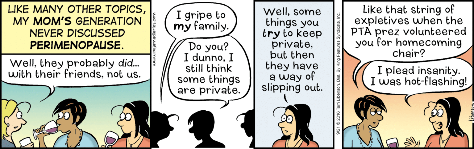 Parallel OCR: LIKE MANY OTHER TOPICSMY MOM'S GENERATION NEVER DISCUSSED PERIMENOPAUSE. I gripe to my family. Do you? I dunnoI still think some things are private. Wellsome things you try to keep privatebut then they have a way of slipping out. Like that string of expletives uwhen the PTA prez volunteered you for homecoming chair? Wellthey probably did. with their friendsnot us. I plead insanity. I was hot-flashing! LIKE MANY OTHER TOPICSMY MOM'S GENERATION NEVER DISCUSSED PERIMENOPAUSE. I gripe to my family. Do you? I dunnoI still think some things are private. Wellsome things you try to keep privatebut then they have a way of slipping out. Like that string of expletives uwhen the PTA prez volunteered you for homecoming chair? Wellthey probably did. with their friendsnot us. I plead insanity. I was hot-flashing!