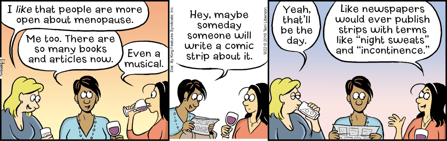 Happy OCR: I like that people are more open about menopause. Heymaybe someday someone will write a comic strip about it. Yeahthat'll be the day. Like newspapers would ever publish strips with terms like "night suweats* and "incontinence." Me too. There are so many books and articles now. Even a musical. I like that people are more open about menopause. Heymaybe someday someone will write a comic strip about it. Yeahthat'll be the day. Like newspapers would ever publish strips with terms like "night suweats* and "incontinence." Me too. There are so many books and articles now. Even a musical.