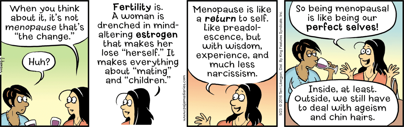 Art OCR: Fertility is. A woman is drenched in mind- altering estrogen that makes her lose “herself." It makes everything about "mating" and "children. When you think about itit's not menopause that's "the change." Menopause is like a return to self. Like preadol- escencebut with wisdomand much less narcissism. So being menopausal is like being our perfect selves! Huh? Insideat least. Outsidewe still have to deal with ageism and chin hairs. 9/23 © 2016 Teri Libege Fertility is. A woman is drenched in mind- altering estrogen that makes her lose “herself." It makes everything about "mating" and "children. When you think about itit's not menopause that's "the change." Menopause is like a return to self. Like preadol- escencebut with wisdomand much less narcissism. So being menopausal is like being our perfect selves! Huh? Insideat least. Outsidewe still have to deal with ageism and chin hairs. 9/23 © 2016 Teri Libege
