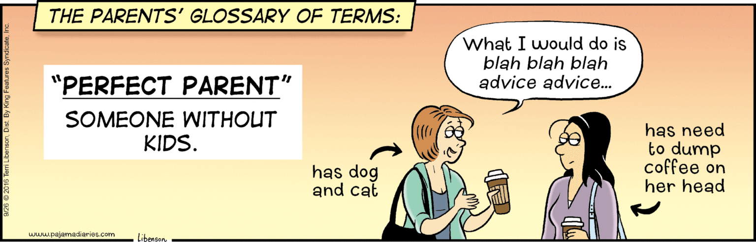 Fictional character OCR: THE PARENTS' GLOSSARY OF TERMS: What I would do is blah blah blah advice advice.. "PERFECT PARENT" SOMEONE WITHOUT KIDS. has need to dump coffee on her head has dog and cat www.pajamadiaries.com LibensonTHE PARENTS' GLOSSARY OF TERMS: What I would do is blah blah blah advice advice.. "PERFECT PARENT" SOMEONE WITHOUT KIDS. has need to dump coffee on her head has dog and cat www.pajamadiaries.com Libenson