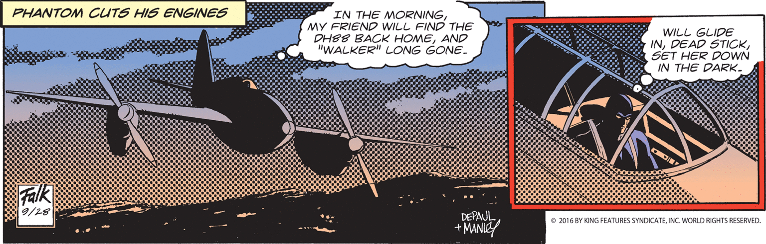 Rectangle OCR: PHANTOM CUTS HIS ENGINES IN THE MORNINGMY FRIEND WILL FIND THE DH88 BACK HOMEAND "WALKER" LONG GONE. WILL GLIDE INSET HER DOWN IN THE DARK- Falk 9/28 DEPAUL +MANIEY O 2016 BY KING FEATURES SYNDICATEINC. WORLD RIGHTS RESERVED. PHANTOM CUTS HIS ENGINES IN THE MORNINGMY FRIEND WILL FIND THE DH88 BACK HOMEAND "WALKER" LONG GONE. WILL GLIDE INDEAD STICKSET HER DOWN IN THE DARK- Falk 9/28 DEPAUL +MANIEY O 2016 BY KING FEATURES SYNDICATEINC. WORLD RIGHTS RESERVED.