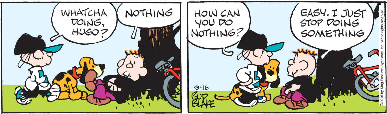 Happy OCR: WHATCHA DOINGHUGO? HOW CAN YoU DO NOTHING? EASY. I JUST STOP DOING SOMETHING NOTHING 9-16 BLAKE WHATCHA DOINGHUGO? HOW CAN YoU DO NOTHING? EASY. I JUST STOP DOING SOMETHING NOTHING 9-16 BLAKE