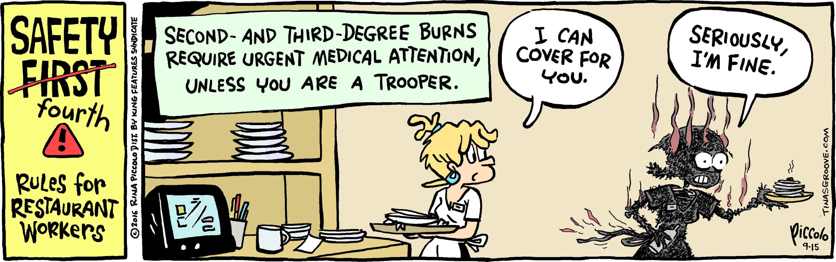 Art OCR: SAFETY SECOND- AND THIRD-DEGREE BURNS REQUIRE URGENT MEDICAL ATTENTIONUNLESS YOU ARE A TROOPER. I CAN COVER FOR YOU. SERIOUSLYI'M FINE. FIRST fourth RULes for RESTAURANT WORKers 9-15 Z016 RINA PICCOLO DIST BY KING FEATURES SHNDICATE SGROOVE.COm SAFETY SECOND- AND THIRD-DEGREE BURNS REQUIRE URGENT MEDICAL ATTENTIONUNLESS YOU ARE A TROOPER. I CAN COVER FOR YOU. SERIOUSLYI'M FINE. FIRST fourth RULes for RESTAURANT WORKers 9-15 Z016 RINA PICCOLO DIST BY KING FEATURES SHNDICATE SGROOVE.COm