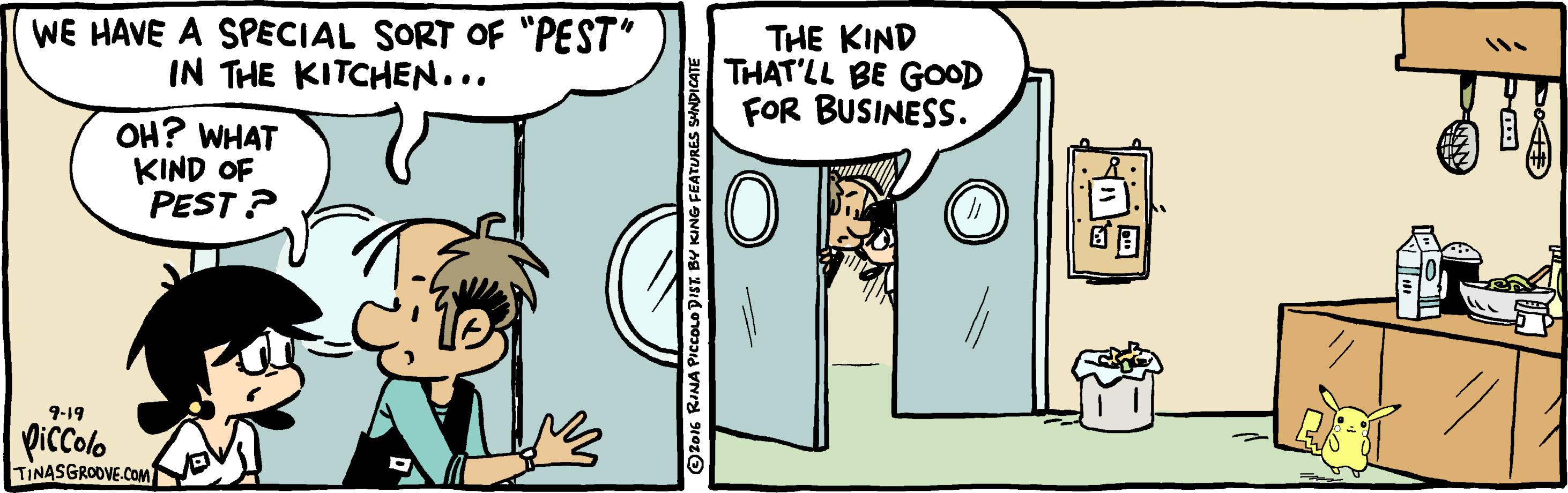 Conversation OCR: WE HAVE A SPECIAL SORT OF "PEST" IN THE KITCHEN... THE KIND THAT'LL BE GOOD FOR BUSINESS. OH? WHAT KIND OF PEST ? 9-19 piccolo TINASGROOVE.COM WE HAVE A SPECIAL SORT OF "PEST" IN THE KITCHEN... THE KIND THAT'LL BE GOOD FOR BUSINESS. OH? WHAT KIND OF PEST ? 9-19 piccolo TINASGROOVE.COM