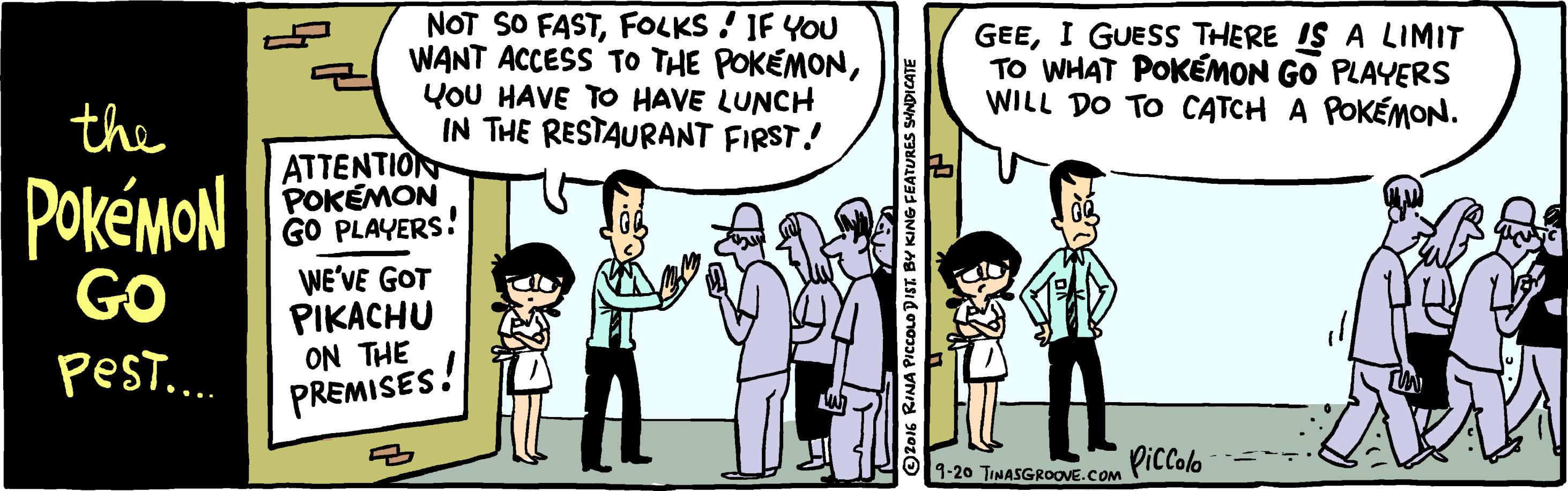 Parallel OCR: NOT SO FASTFOLKS ! IF YOU WANT ACCESS TO THE POKEMONYOU HAVE TO HAVE LUNCH IN THE RESTAURANT FIRST! GEEI GUESS THERE IS A LIMIT TO WHAT POKÉMON GO PLAYERS WILL DO TO CATCH A POKÉMON. the ATTENTION POKÉMON GO PLAYERS! PokémoN GO WE'VE GOT PIKACHU ON THE pesT... PREMISES.! 1-20 TINASGROOVE.Com PILColo OZ016 RINA PICCOLD DIST BY KING FEATURES SANDICATE NOT SO FASTFOLKS ! IF YOU WANT ACCESS TO THE POKEMONYOU HAVE TO HAVE LUNCH IN THE RESTAURANT FIRST! GEEI GUESS THERE IS A LIMIT TO WHAT POKÉMON GO PLAYERS WILL DO TO CATCH A POKÉMON. the ATTENTION POKÉMON GO PLAYERS! PokémoN GO WE'VE GOT PIKACHU ON THE pesT... PREMISES.! 1-20 TINASGROOVE.Com PILColo OZ016 RINA PICCOLD DIST BY KING FEATURES SANDICATE