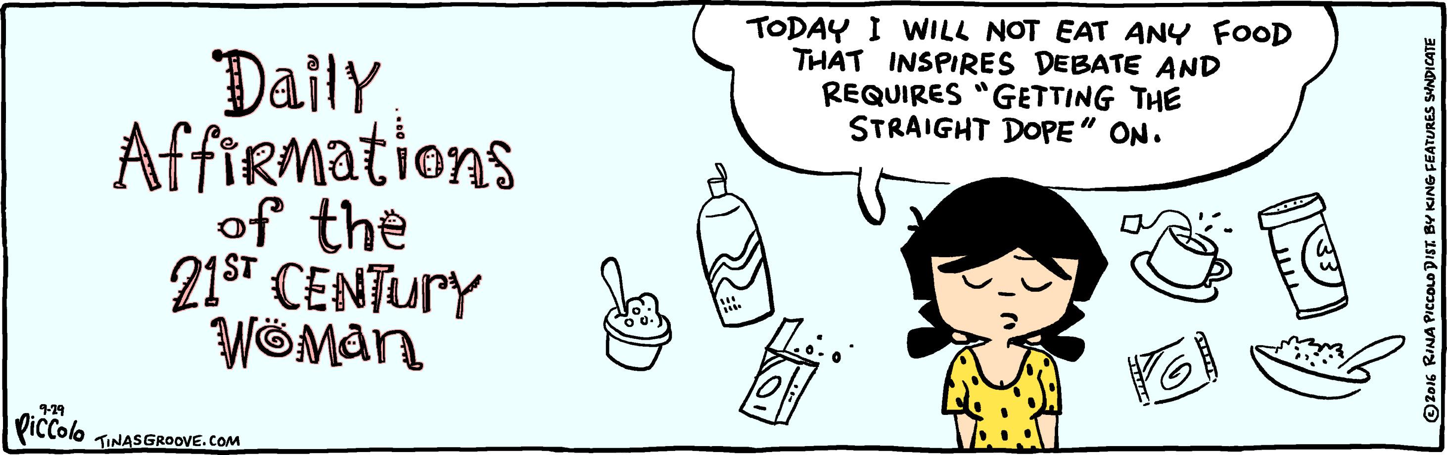 Art OCR: TODAY I WILL NOT EAT ANY FOOD THAT INSPIRES DEBATE AND REQUIRES "GETTING THE STRAIGHT DOPE" ON. Datly Affirmations of the 21sT CENTURY WÖMAN 9-29 Piccolo TINASGROOVE.COM KING FEATURES SYNDICATE TODAY I WILL NOT EAT ANY FOOD THAT INSPIRES DEBATE AND REQUIRES "GETTING THE STRAIGHT DOPE" ON. Datly Affirmations of the 21sT CENTURY WÖMAN 9-29 Piccolo TINASGROOVE.COM KING FEATURES SYNDICATE