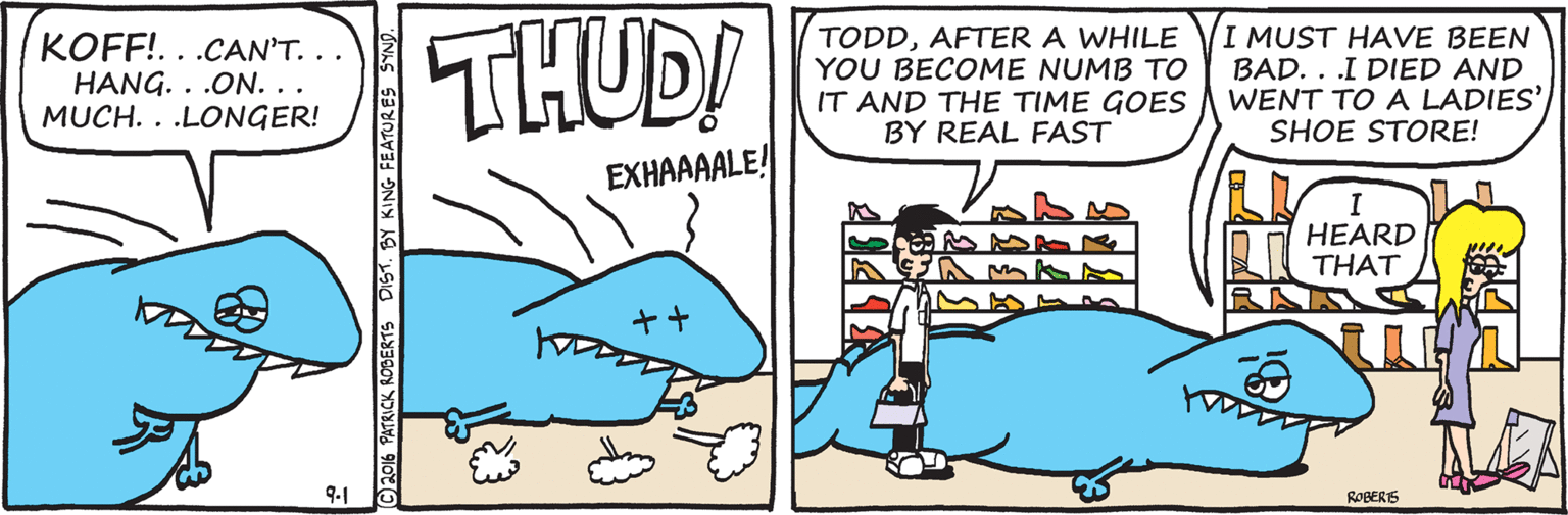 Font OCR: KOFF!...CAN'T. .. HANG. . .ON. .. MUCH. . .LONGER! THUD! TODDAFTER A WHILE YOU BECOME NUMB TO IT AND THE TIME GOES BY REAL FAST I MUST HAVE BEEN BAD. . .I DIED AND WENT TO A LADIES' SHOE STORE! EXHAAAALE! I HEARD THAT 9-1 ROBERS C2016 PATRICK ROBERTS DIST. BY KING FEATURES SYN KOFF!...CAN'T. .. HANG. . .ON. .. MUCH. . .LONGER! THUD! TODDAFTER A WHILE YOU BECOME NUMB TO IT AND THE TIME GOES BY REAL FAST I MUST HAVE BEEN BAD. . .I DIED AND WENT TO A LADIES' SHOE STORE! EXHAAAALE! I HEARD THAT 9-1 ROBERS C2016 PATRICK ROBERTS DIST. BY KING FEATURES SYN