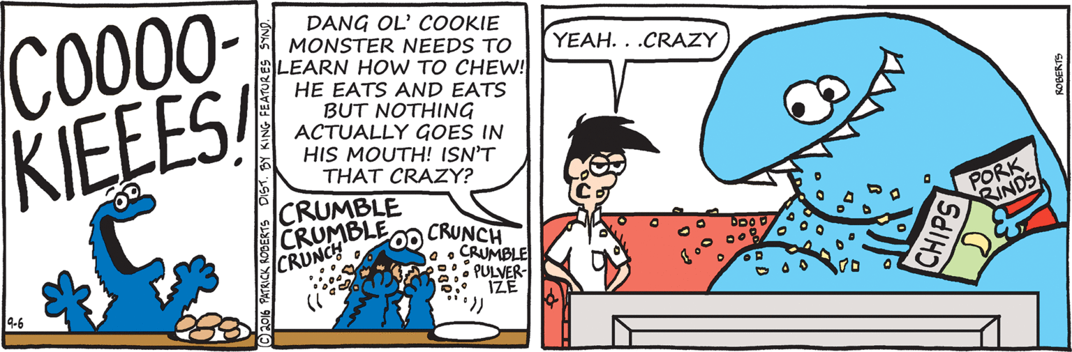 Organism OCR: CO00- KIEEES DANG OL' COOKIE MONSTER NEEDS TO LEARN HOVW TO CHEW! HE EATS AND EATS BUT NOTHING ACTUALLY GOES IN HIS MOUTH! ISN'T THAT CRAZY? YEAH. . .CRAZY CRUMBLE CRUMBLE CRUNCH CRUNCH 0 o CRUMBLE • PULVER- IZE PORK RINDS 9-6 PATRICK RODERTS DIST. BY KING FEATURES SYNO. CO00- KIEEES DANG OL' COOKIE MONSTER NEEDS TO LEARN HOVW TO CHEW! HE EATS AND EATS BUT NOTHING ACTUALLY GOES IN HIS MOUTH! ISN'T THAT CRAZY? YEAH. . .CRAZY CRUMBLE CRUMBLE CRUNCH CRUNCH 0 o CRUMBLE • PULVER- IZE PORK RINDS 9-6 PATRICK RODERTS DIST. BY KING FEATURES SYNO.