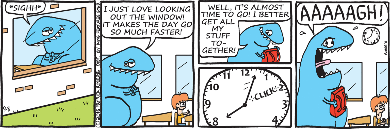 Rectangle OCR: WELLIT'S ALMOST TIME TO GO! I BETTER GET ALL MY STUFF TO- GETHER! AAAAAGH! *SIGHH* I JUST LOVE LOOKING OUT THE WINDOW! IT MAKES THE DAY GO SO MUCH FASTER! 10 9-8 Ch6 PATRICK ROBERTS DIST. BY KING FEATUR WELLIT'S ALMOST TIME TO GO! I BETTER GET ALL MY STUFF TO- GETHER! AAAAAGH! *SIGHH* I JUST LOVE LOOKING OUT THE WINDOW! IT MAKES THE DAY GO SO MUCH FASTER! 10 9-8 Ch6 PATRICK ROBERTS DIST. BY KING FEATUR
