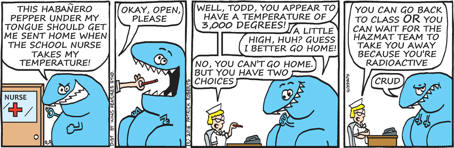 Mammal OCR: WELLYOU APPEAR TO HAVE A TEMPERATURE OF 3000 DEGREES!A LITTLE THIS HABAÑERO PEPPER UNDER MY TONGUE SHOULD GET ME SENT HOME WHEN THE SCHOOL NURSE TAKES MY TEMPERATURE! OKAYPLEASE YOU CAN GO BACK TO CLASS OR YOU CAN WAIT FOR THE HAZMAT TEAM TO TAKE YOU AWAY BECAUSE YOU'RE RADIOACTIVE HIGHHUH? GUESS I BETTER GO HOME! NOYOU CAN'T GO HOME. BUT YOU HAVE TWO ?HOICES CRUD NURSE WELLYOU APPEAR TO HAVE A TEMPERATURE OF 3000 DEGREES!A LITTLE THIS HABAÑERO PEPPER UNDER MY TONGUE SHOULD GET ME SENT HOME WHEN THE SCHOOL NURSE TAKES MY TEMPERATURE! OKAYPLEASE YOU CAN GO BACK TO CLASS OR YOU CAN WAIT FOR THE HAZMAT TEAM TO TAKE YOU AWAY BECAUSE YOU'RE RADIOACTIVE HIGHHUH? GUESS I BETTER GO HOME! NOYOU CAN'T GO HOME. BUT YOU HAVE TWO ?HOICES CRUD NURSE