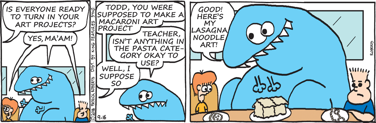 Turquoise OCR: IS EVERYONE READY TO TURN IN YOUR ART PROJECTS? TODDYOU WERE SUPPOSED TO MAKE A MACARONI ART PROJECT GOOD! HERE'S MY LASAGNA NOODLE ART! TEACHERISN'T ANYTHING IN THE PASTA CATE- GORY OKAY TO USE? YESMA'AM! WELLI SUPPOSE SO 9-16 PATRICK ROBERTS DIST. BY KING FEATURES S IS EVERYONE READY TO TURN IN YOUR ART PROJECTS? TODDYOU WERE SUPPOSED TO MAKE A MACARONI ART PROJECT GOOD! HERE'S MY LASAGNA NOODLE ART! TEACHERISN'T ANYTHING IN THE PASTA CATE- GORY OKAY TO USE? YESMA'AM! WELLI SUPPOSE SO 9-16 PATRICK ROBERTS DIST. BY KING FEATURES S