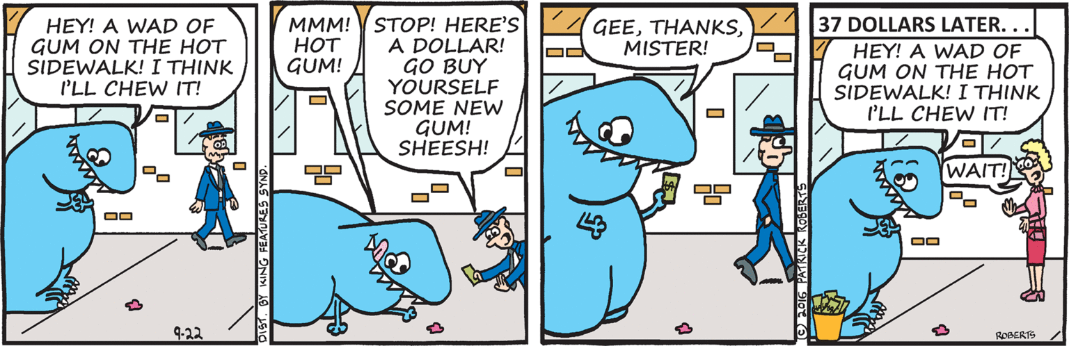 Pleased OCR: 137 DOLLARS LATER. .. STOP! HERE'S A DOLLAR! GO BUY YOURSELF SOME NEW GUM! SHEESH! HEY! A WAD OF GUM ON THE HOT SIDEWALK! I THINK I'LL CHEW IT! ?M! ??? GUM! GEEMISTER! HEY! A WAD OF GUM ON THE HOT SIDEWALK! I THINK I'LL CHEW IT! WAIT! 9-22 ROBERTS DIST. BY KING FEATURES SYND. 137 DOLLARS LATER. .. STOP! HERE'S A DOLLAR! GO BUY YOURSELF SOME NEW GUM! SHEESH! HEY! A WAD OF GUM ON THE HOT SIDEWALK! I THINK I'LL CHEW IT! ?M! ??? GUM! GEEMISTER! HEY! A WAD OF GUM ON THE HOT SIDEWALK! I THINK I'LL CHEW IT! WAIT! 9-22 ROBERTS DIST. BY KING FEATURES SYND.