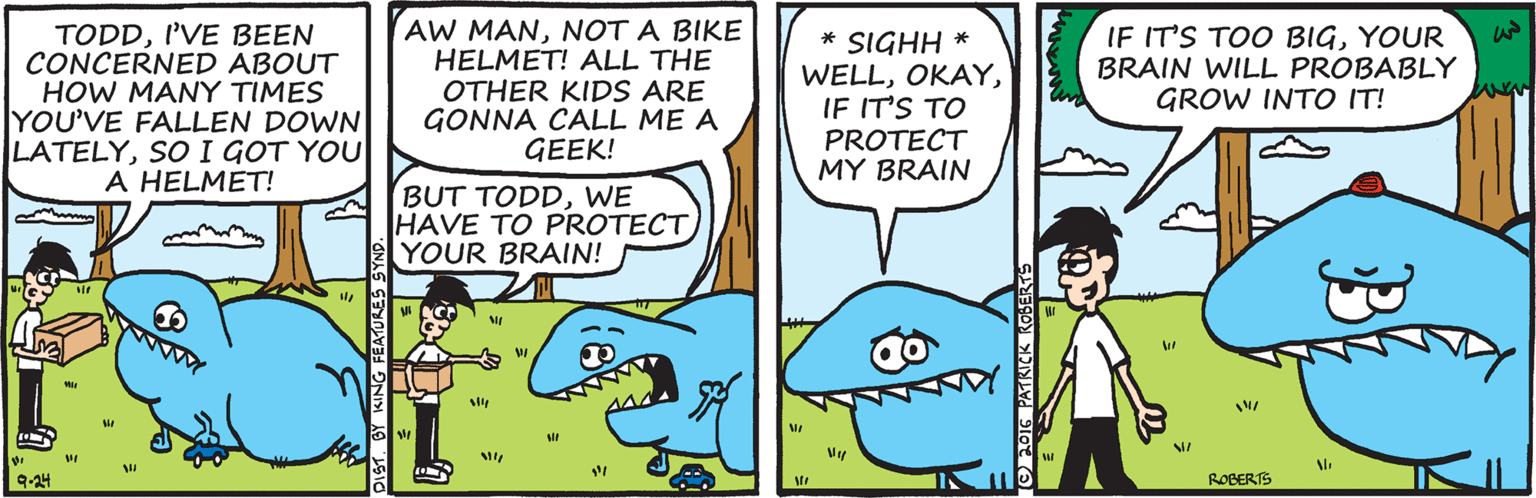 Parallel OCR: TODDI'VE BEEN CONCERNED ABOUT HOW MANY TIMES YOU'VE FALLEN DOWN LATELYSO I GOT YOU A HELMET! AW MANNOT A BIKE HELMET! ALL THE OTHER KIDS ARE GONNA CALL ME A GEEK! * SIGHH * WELLIF IT'S TO PROTECT MY BRAIN IF IT'S TOO BIGYOUR BRAIN WILL PROBABLY GROW INTO IT! BUT TODDWE HAVE TO PROTECTYOUR BRAIN! ROBERTS TODDI'VE BEEN CONCERNED ABOUT HOW MANY TIMES YOU'VE FALLEN DOWN LATELYSO I GOT YOU A HELMET! AW MANNOT A BIKE HELMET! ALL THE OTHER KIDS ARE GONNA CALL ME A GEEK! * SIGHH * WELLIF IT'S TO PROTECT MY BRAIN IF IT'S TOO BIGYOUR BRAIN WILL PROBABLY GROW INTO IT! BUT TODDWE HAVE TO PROTECTYOUR BRAIN! ROBERTS