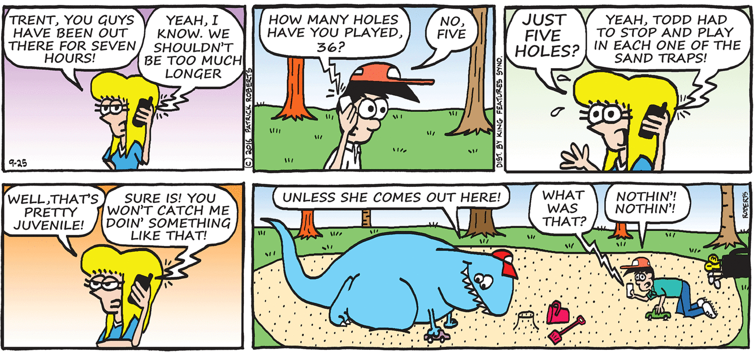 Illustration OCR: TRENTYOU GUYS HAVE BEEN OUT THERE FOR SEVENHOURS! ?EAHI KNOW. WE SHOULDN'T BE TOO MUCH LONGER HOW MANY HOLES HAVE YOU PLAYED36? NOFIVE JUST FIVE HOLES? IN EACH ONE OF THE YEAHTODD HAD TO STOP AND PLAY SAND TRAPS! 9-25 WELLTHAT'S PRETTY JUVENILE! WHAT WAS THAT? NOTHIN'! NOTHIN'! UNLESS SHE COMES OUT HERE! SURE IS! YOU WON'T CATCH ME DOIN' SOMETHING LIKE THAT! TRENTYOU GUYS HAVE BEEN OUT THERE FOR SEVENHOURS! ?EAHI KNOW. WE SHOULDN'T BE TOO MUCH LONGER HOW MANY HOLES HAVE YOU PLAYED36? NOFIVE JUST FIVE HOLES? IN EACH ONE OF THE YEAHTODD HAD TO STOP AND PLAY SAND TRAPS! 9-25 WELLTHAT'S PRETTY JUVENILE! WHAT WAS THAT? NOTHIN'! NOTHIN'! UNLESS SHE COMES OUT HERE! SURE IS! YOU WON'T CATCH ME DOIN' SOMETHING LIKE THAT!