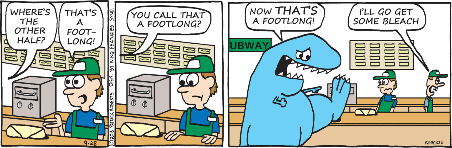 Publication OCR: NOW THAT'S A FOOTLONG! I'LL GO GET SOME BLEACH WHERE'S THE OTHER HALF? THAT'S A FOOT- YOU CALL THAT A FOOTLONG? LONG! UBWAY 9-29 ROBERTS CK RODERTS DIS1. BY KING FEATURES SYND. NOW THAT'S A FOOTLONG! I'LL GO GET SOME BLEACH WHERE'S THE OTHER HALF? THAT'S A FOOT- YOU CALL THAT A FOOTLONG? LONG! UBWAY 9-29 ROBERTS CK RODERTS DIS1. BY KING FEATURES SYND.