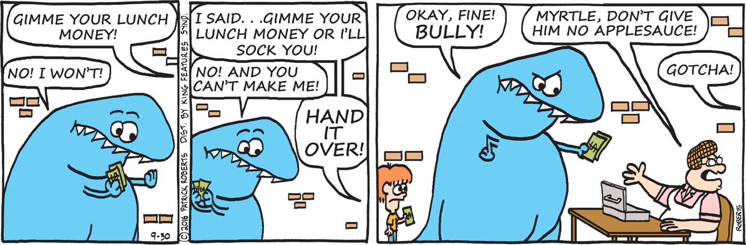 Animation OCR: OKAYFINE! GIMME YOUR LUNCH MONEY! I SAID. . .GIMME YOUR LUNCH MONEY OR I'LL SOCK YOU! MYRTLEDON'T GIVE HIM NO APPLESAUCE! BULLY! GOTCHA! NO! AND YOU CAN'T MAKE ME! NO! I WON'T! HAND IT OVER! 9.30 PATRICK RODERTS DIST. BY KING FEATURES S OKAYFINE! GIMME YOUR LUNCH MONEY! I SAID. . .GIMME YOUR LUNCH MONEY OR I'LL SOCK YOU! MYRTLEDON'T GIVE HIM NO APPLESAUCE! BULLY! GOTCHA! NO! AND YOU CAN'T MAKE ME! NO! I WON'T! HAND IT OVER! 9.30 PATRICK RODERTS DIST. BY KING FEATURES S
