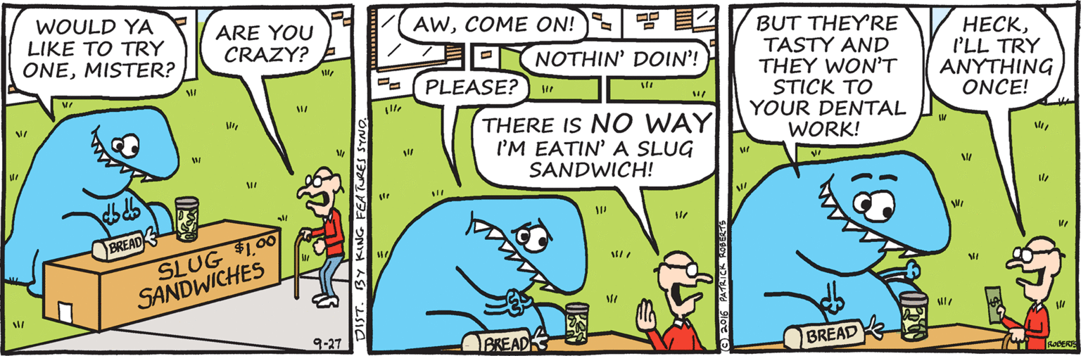 Drawing OCR: WOULD YA LIKE TO TRY ONEMISTER? AWCOME ON! ARE YOU CRAZY? ?? DNOTHIN' DOIN'! BUT THEY'RE TASTY AND THEY WON'T STICK TO YOUR DENTAL ????I'LL TRY ANYTHING ONCE! PLEASE?) u THERE IS NO WAY I'M EATIN' A SLUG SANDWICH! WORK! BREAD SLUG $1.00 SANDWICHES 9-27 BKEADK BREAD T RODERS DIST. BY KING FEATURES SYNO. WOULD YA LIKE TO TRY ONEMISTER? AWCOME ON! ARE YOU CRAZY? ? ? DNOTHIN' DOIN'! BUT THEY'RE TASTY AND THEY WON'T STICK TO YOUR DENTAL ????I'LL TRY ANYTHING ONCE! PLEASE?) u THERE IS NO WAY I'M EATIN' A SLUG SANDWICH! WORK! BREAD SLUG $1.00 SANDWICHES 9-27 BKEADK BREAD T RODERS DIST. BY KING FEATURES SYNO.