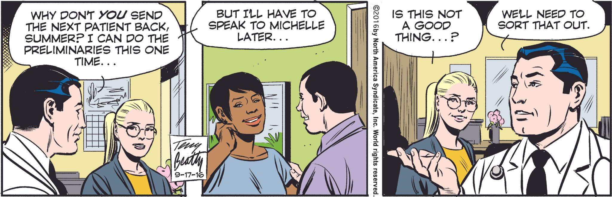 Comic book OCR: WHY DON'T YOU SEND THE NEXT PATIENT BACKSUMMER? I CAN DO THE PRELIMINARIES THIS ONE TIME... BUT I'LL HAVE TO SPEAK TO MICHELLE LATER... Teny Beatty 9-17-16 IS THIS NOT A GOOD THING...? WE'LL NEED TO SORT THAT OUT. ©2016 by North America SyndicateInc. World rights reserved. WHY DON'T YOU SEND THE NEXT PATIENT BACKSUMMER ? I CAN DO THE PRELIMINARIES THIS ONE TIME ... BUT I'LL HAVE TO SPEAK TO MICHELLE LATER ... Teny Beatty 9-17-16 IS THIS NOT A GOOD THING ... ? WE'LL NEED TO SORT THAT OUT . © 2016 by North America SyndicateInc. World rights reserved .