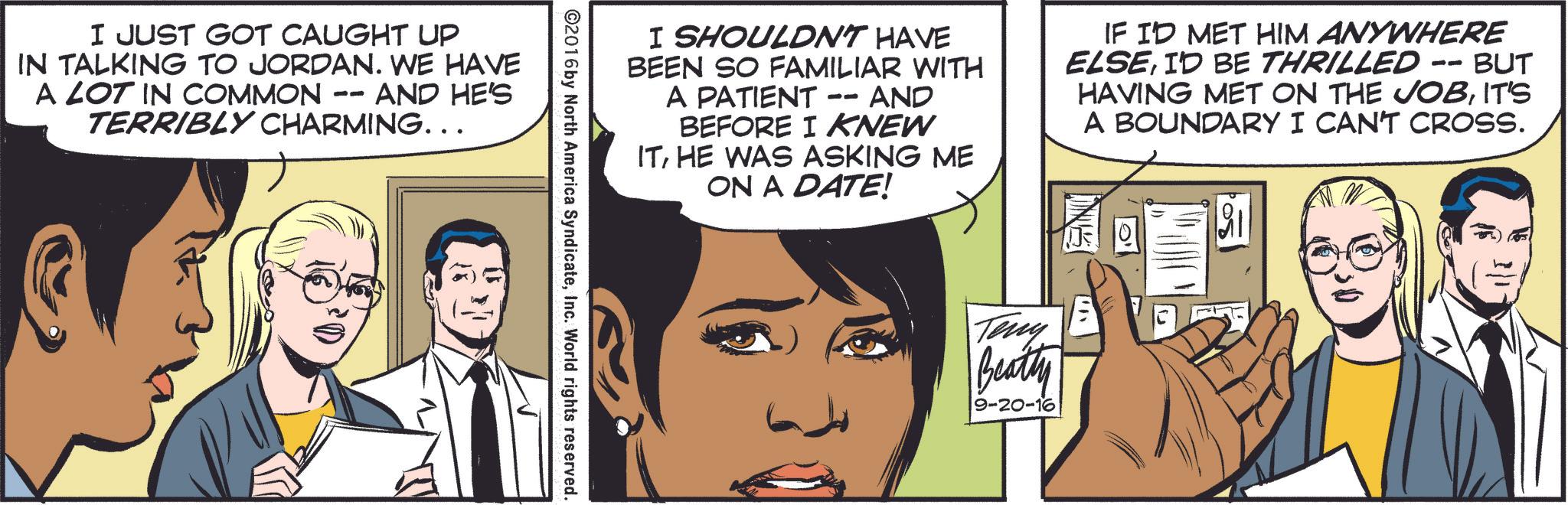 Sharing OCR: I JUST GOT CAUGHT UP IN TALKING TO JORDAN. WE HAVE A LOT IN COMMON -- · AND HE'S TERRIBLY CHARMING... I SHOULDN'T HAVE BEEN SO FAMILIAR WITH A PATIENT -- AND BEFORE I KNEW ITHE WAS ASKING ME ON A DATE! IF I'D MET HIM ANYWHERE ELSEI'D BE THRILLED -- BUT HAVING MET ON THE JOBIT'S A BOUNDARY I CAN'T CROSS. ©2016 by North America SyndicateInc. World rights reserved. Teny Beatty 9-20-16 I JUST GOT CAUGHT UP IN TALKING TO JORDAN . WE HAVE A LOT IN COMMON -- · AND HE'S TERRIBLY CHARMING ... I SHOULDN'T HAVE BEEN SO FAMILIAR WITH A PATIENT -- AND BEFORE I KNEW ITHE WAS ASKING ME ON A DATE ! IF I'D MET HIM ANYWHERE ELSEI'D BE THRILLED -- BUT HAVING MET ON THE JOBIT'S A BOUNDARY I CAN'T CROSS . © 2016 by North America SyndicateInc. World rights reserved . Teny Beatty 9-20-16