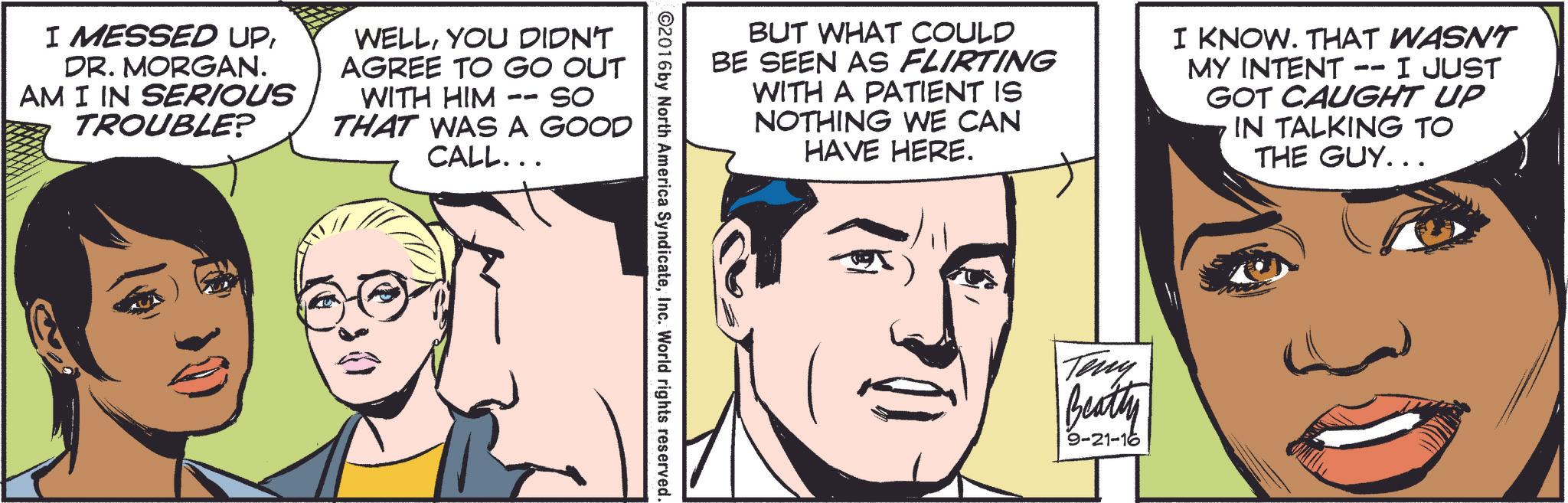 Organ OCR: I MESSED UPDR. MORGAN. AM I IN SERIOUS TROUBLE? WELLYOU DIDN'T AGREE TO GO OUT WITH HIM SO THAT WAS A GOOD CALL... -- BUT WHAT COULD BE SEEN AS FLIRTING WITH A PATIENT IS NOTHING WE CAN HAVE HERE. I KNOW. THAT WASN'T MY INTENT -- I JUST GOT CAUGHT UP IN TALKING TO THE GUY... ©2016 by North America SyndicateInc. World rights reserved. Teny Beatty 9-21-16 I MESSED UPDR . MORGAN . AM I IN SERIOUS TROUBLE ? WELLYOU DIDN'T AGREE TO GO OUT WITH HIM SO THAT WAS A GOOD CALL ... -- BUT WHAT COULD BE SEEN AS FLIRTING WITH A PATIENT IS NOTHING WE CAN HAVE HERE . I KNOW . THAT WASN'T MY INTENT -- I JUST GOT CAUGHT UP IN TALKING TO THE GUY ... © 2016 by North America SyndicateInc. World rights reserved . Teny Beatty 9-21-16