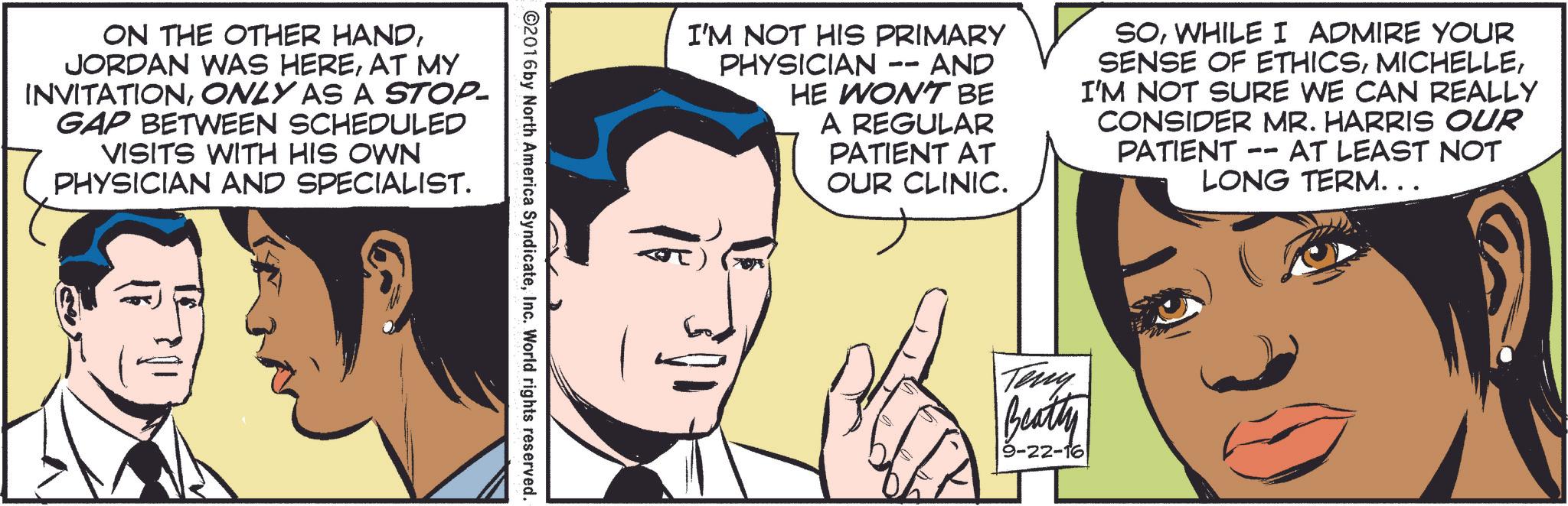 Line OCR: ON THE OTHER HANDAT MY INVITATIONONLY AS A STOP- GAP BETWEEN SCHEDULED VISITS WITH HIS OWN PHYSICIAN AND SPECIALIST. I'M NOT HIS PRIMARY -- PHYSICIAN · AND HE WON'T BE A REGULAR PATIENT AT OUR CLINIC. SOWHILE I ADMIRE YOUR SENSE OF ETHICSI'M NOT SURE WE CAN REALLY CONSIDER MR. HARRIS OUR PATIENT -- - AT LEAST NOT LONG TERM. . . ©2016 by North America SyndicateInc. World rights reserved. S Teny Beatty 9-22-16 ON THE OTHER HANDJORDAN WAS HEREAT MY INVITATIONONLY AS A STOP- GAP BETWEEN SCHEDULED VISITS WITH HIS OWN PHYSICIAN AND SPECIALIST . I'M NOT HIS PRIMARY -- PHYSICIAN · AND HE WON'T BE A REGULAR PATIENT AT OUR CLINIC . SOWHILE I ADMIRE YOUR SENSE OF ETHICSI'M NOT SURE WE CAN REALLY CONSIDER MR . HARRIS OUR PATIENT -- - AT LEAST NOT LONG TERM . . . © 2016 by North America SyndicateInc. World rights reserved . S Teny Beatty 9-22-16