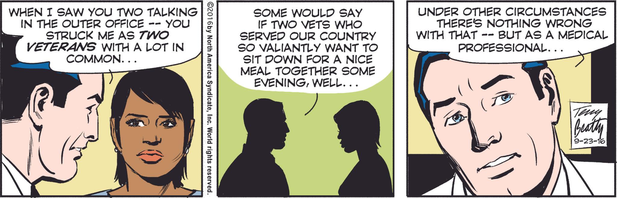 Conversation OCR: Teny Beatty 9-23-16 SOME WOULD SAY IF TWO VETS WHO SERVED OUR COUNTRY SO VALIANTLY WANT TO SIT DOWN FOR A NICE MEAL TOGETHER SOME EVENINGWELL……. UNDER OTHER CIRCUMSTANCES THERE'S NOTHING WRONG WITH THAT -- BUT AS A MEDICAL PROFESSIONAL... ©2016 by North America SyndicateInc. World rights reserved. WHEN I SAW YOU TWO TALKING IN THE OUTER OFFICE -- STRUCK ME AS TWO YOU VETERANS WITH A LOT IN COMMON. . . 30 Teny Beatty 9-23-16 SOME WOULD SAY IF TWO VETS WHO SERVED OUR COUNTRY SO VALIANTLY WANT TO SIT DOWN FOR A NICE MEAL TOGETHER SOME EVENINGWELL …… . UNDER OTHER CIRCUMSTANCES THERE'S NOTHING WRONG WITH THAT -- BUT AS A MEDICAL PROFESSIONAL ... © 2016 by North America SyndicateInc. World rights reserved . WHEN I SAW YOU TWO TALKING IN THE OUTER OFFICE -- STRUCK ME AS TWO YOU VETERANS WITH A LOT IN COMMON . . . 30