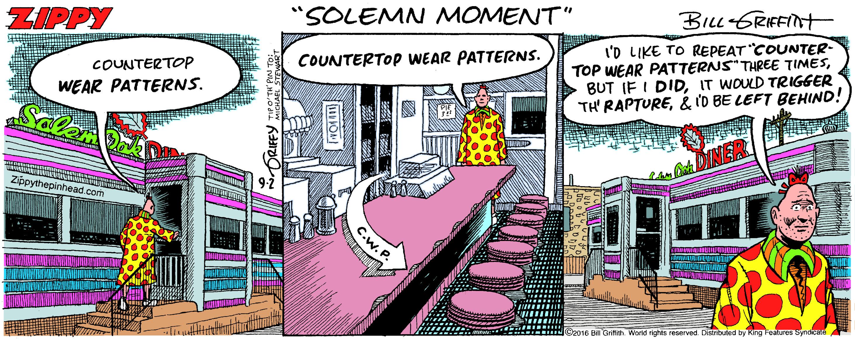 Drawing OCR: ZIPPY "SOLEMN MOMENT" Biu GRIFFINT I'D LIKE TO REPEAT COUNTER- TOP WEAR PATTERNS" THREE TIMESIT WOULD TRIGGER TH' RAPTURE& 'D BE LEFT BEHIND! COUNTERTOP COUNTERTOP WEAR PATTERNS. WEAR PATTERNS. Salan Zippythepinhead.com 2016 Bill Grifith. Worid rights reserved. Distributed by King Features Syndicate C.w. P. ZIPPY "SOLEMN MOMENT" Biu GRIFFINT I'D LIKE TO REPEAT COUNTER- TOP WEAR PATTERNS" THREE TIMESBUT IF I DIDIT WOULD TRIGGER TH' RAPTURE& 'D BE LEFT BEHIND! COUNTERTOP COUNTERTOP WEAR PATTERNS. WEAR PATTERNS. Salan Zippythepinhead.com 2016 Bill Grifith. Worid rights reserved. Distributed by King Features Syndicate C.w. P.