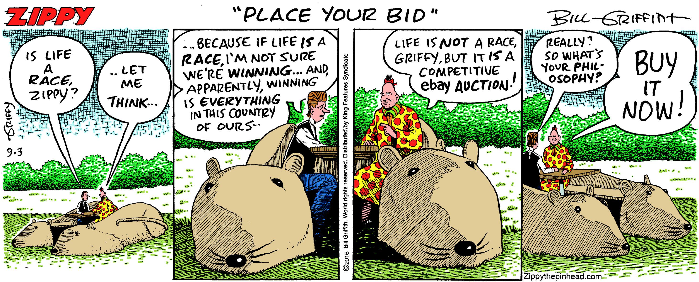 Suidae OCR: ZIPPY "PLACE YOUR BID" BILL-GRIFFINT ..BECAUSE IF LIFE IS A RACEI'M NOT SURE WE'RÉ WINNING.. AND APPARENTLYWINNING IS EVERYTHING IN THIS COUNTRY OF OURS- LIFE IS NOT A RACEBUT ITIS A COMPETITIVE ebay AUCTION. IS LIFE A RACEZIPPY? REALLY? sO WHAT'S YOUR PHIL- OSOPHY? LET ME BUY THINK... IT NOW! 9.3 Zippythepinhead.com D2016 Bill Grimih. World rights reserved ZIPPY "PLACE YOUR BID" BILL-GRIFFINT ..BECAUSE IF LIFE IS A RACEI'M NOT SURE WE'RÉ WINNING.. AND APPARENTLYWINNING IS EVERYTHING IN THIS COUNTRY OF OURS- LIFE IS NOT A RACEBUT ITIS A COMPETITIVE ebay AUCTION. IS LIFE A RACEZIPPY? REALLY? sO WHAT'S YOUR PHIL- OSOPHY? LET ME BUY THINK... IT NOW! 9.3 Zippythepinhead.com D2016 Bill Grimih. World rights reserved