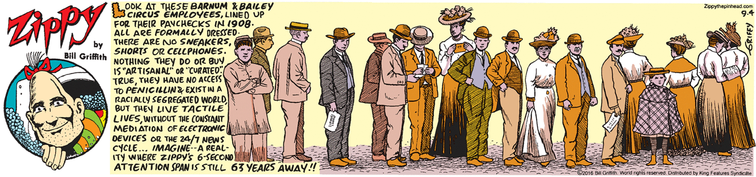 Art OCR: AT THESE BARNUM KBAILEY LOOKCUS EMPLOVEESLINED UP FOR THEIR PAVCHECKS IN 1908. ALL ARE FORMALLY DRESSED. THERE ARE NO SNEAKERSZppythepinhead.com 9.4 by SHORTS OR CELLPHONES. Bill Griffith NOTHING THEY Do OR BUY IS"ARTISANAL" OR "CURATED: TRUETHEY HAVE NO ACCESS TO PENICILLINZ EXISTIN A RACIALLY SEGREGATED WORLD BUT THEY LIVE TACTILE LIVESWITHOUT THE CONSTANT MEDIÁTION OF ELECTRONIC DEVICES OR THE 24/7 NEWS CYCLE... IMAGINE--A REAL- ITY WHERE ZIPPY's 6-SECOND ATTENTION SPAN IS STILL 63 YEARS AWAY! World nghts reserved. Distribuled by King Features Syndicte AT THESE BARNUM KBAILEY LOOKCUS EMPLOVEESLINED UP FOR THEIR PAVCHECKS IN 1908. ALL ARE FORMALLY DRESSED. THERE ARE NO SNEAKERSZppythepinhead.com 9.4 by SHORTS OR CELLPHONES. Bill Griffith NOTHING THEY Do OR BUY IS"ARTISANAL" OR "CURATED: TRUETHEY HAVE NO ACCESS TO PENICILLINZ EXISTIN A RACIALLY SEGREGATED WORLD BUT THEY LIVE TACTILE LIVESWITHOUT THE CONSTANT MEDIÁTION OF ELECTRONIC DEVICES OR THE 24/7 NEWS CYCLE... IMAGINE--A REAL- ITY WHERE ZIPPY's 6-SECOND ATTENTION SPAN IS STILL 63 YEARS AWAY! World nghts reserved. Distribuled by King Features Syndicte