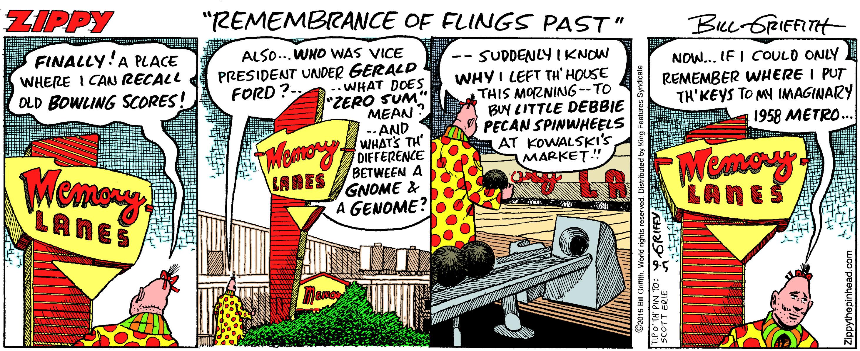 Fictional character OCR: ZIPPY "REMEMBRANCE OF FLINGS PAST" Bee GrRIEFITH FINALLY!A PLACE WHERE I CAN RECALL OLD BOWLING SCORES! ALSO...WHO WAS VICE PRESIDENT UNDER GERALP .. WHAT DOES ZERO SUM" MEAN -- AND WHATS TH' SUDDENLY I KNOW WHY I LEFT TH' HOUSE THIS MOZNING--TO BUY LITTLE DEBBIE PECAN SPINWHEELS AT KOWALSKI'S MARKET!" NOW.. IF I COULD ONLY REMEMBER WHERE I PUT TH'KEYS TO MY IMAGINARY 1958 METRO.. -- FORD?- FMemoOIFFERENCE BETWEEN A GNOME & A GENOME? Meney LANES LANES LANES @2016 Bill Griftith. World SCOTT ERIE ZIPPY "REMEMBRANCE OF FLINGS PAST" Bee GrRIEFITH FINALLY!A PLACE WHERE I CAN RECALL OLD BOWLING SCORES! ALSO...WHO WAS VICE PRESIDENT UNDER GERALP .. WHAT DOES ZERO SUM" MEAN -- AND WHATS TH' SUDDENLY I KNOW WHY I LEFT TH' HOUSE THIS MOZNING--TO BUY LITTLE DEBBIE PECAN SPINWHEELS AT KOWALSKI'S MARKET!" NOW.. IF I COULD ONLY REMEMBER WHERE I PUT TH'KEYS TO MY IMAGINARY 1958 METRO.. -- FORD?- FMemoOIFFERENCE BETWEEN A GNOME & A GENOME? Meney LANES LANES LANES @2016 Bill Griftith. World SCOTT ERIE