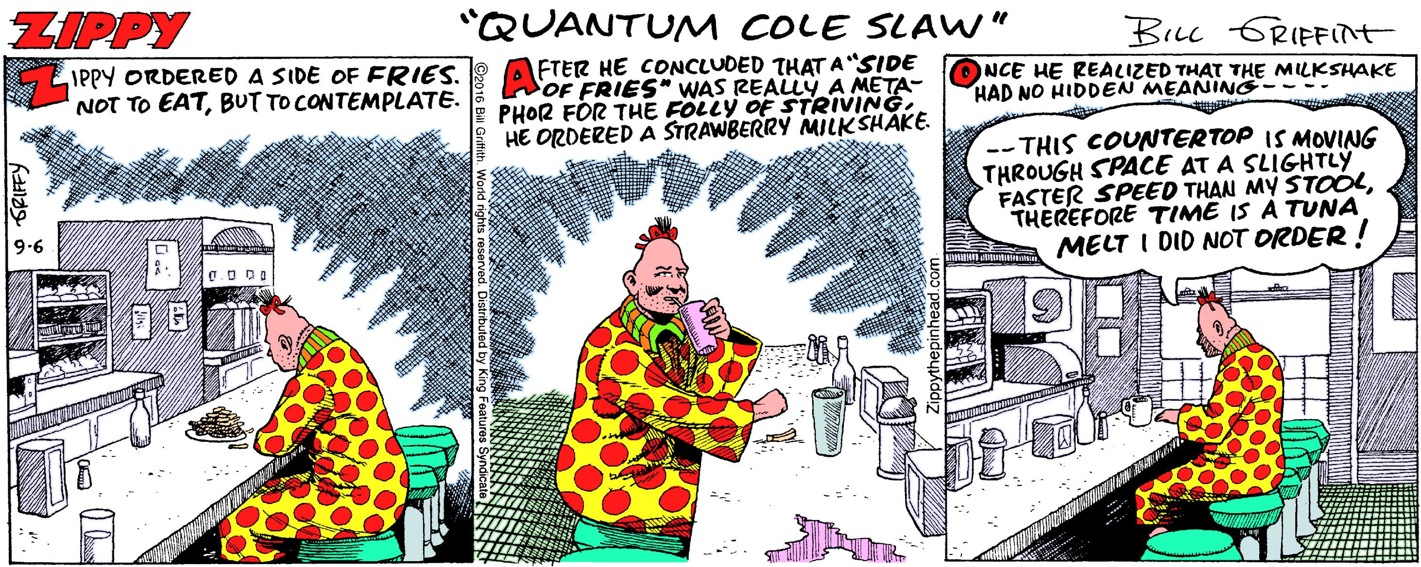 Humour OCR: ZIPPY "QUANTUM COLE SLAW" BiLL GRIFFIT IPPY ORDERED A SIDE OF FRIES. NOT TO EATBUT TO CONTEMPLATE. FTER HE CONCLUDED THAT A SIDE NOF FRIES" WAS REALLYA META- PHOR FOR THE FÖLLY OF STRIVINGHE ORDERED A STRAWBERRY MILKSHAKE. NCE HE REACIZED THAT THE MILKSHAKE HAD NO HIDDEN MEANING---- -- THIS COUNTERTOP IS NMOVING THROUGH SPACE AT A SLIGHTLY FASTER SPEED THAN MY STOOLTHEREFORE TIME IS À TUNA MELT I DID NOT ORDER ! 9.6 ZIPPY "QUANTUM COLE SLAW" BiLL GRIFFIT IPPY ORDERED A SIDE OF FRIES. NOT TO EATBUT TO CONTEMPLATE. FTER HE CONCLUDED THAT A SIDE NOF FRIES" WAS REALLYA META- PHOR FOR THE FÖLLY OF STRIVINGHE ORDERED A STRAWBERRY MILKSHAKE. NCE HE REACIZED THAT THE MILKSHAKE HAD NO HIDDEN MEANING---- -- THIS COUNTERTOP IS NMOVING THROUGH SPACE AT A SLIGHTLY FASTER SPEED THAN MY STOOLTHEREFORE TIME IS À TUNA MELT I DID NOT ORDER ! 9.6