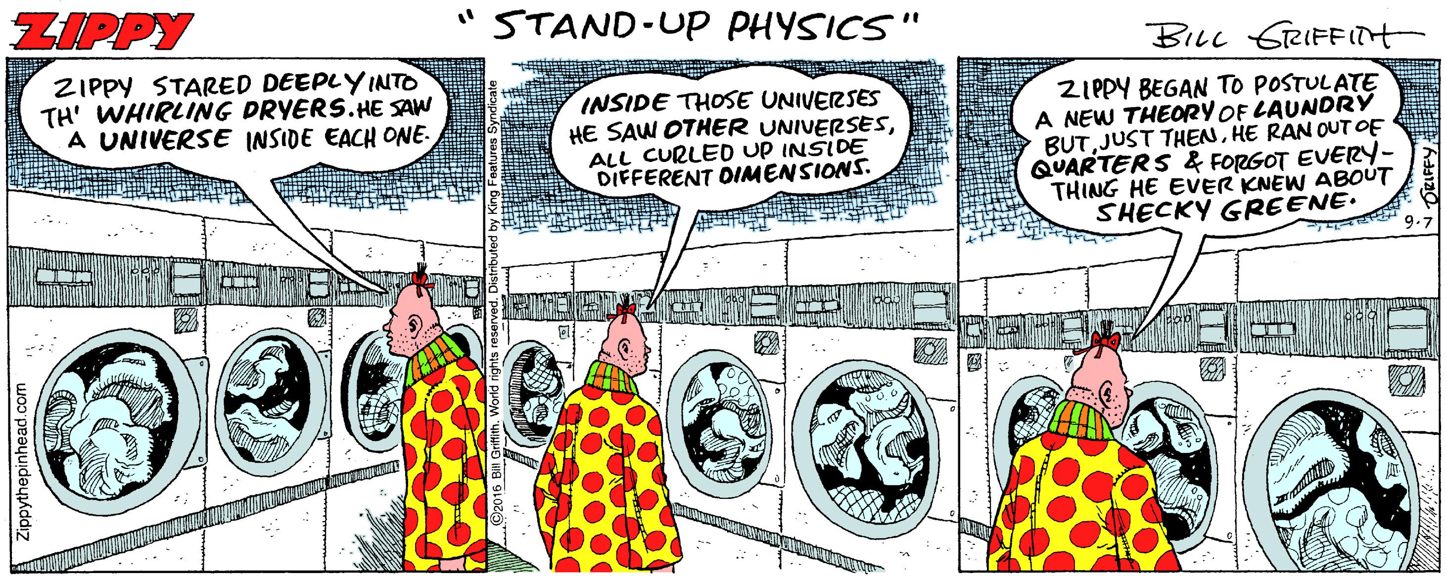 Illustration OCR: ZIPPY STAND-UP PHYSICS" BILL GRIFFITH ZIPPY STARED DEEPLYINTO TH' WHIRLING DRYERS.HE SAW A UNIVERSE INSIDE EACH ONE. INSIDE THOSE UNIVERSES HE SAW OTHER UNIVERSESALL CURLED UP INSIDE DIFFERENT DIMENSIONS. ZIPPY BEGAN TO POSTULATE A NEW THEORY OF LAUNDRY BUTHE RAN OUTOF QUARTERS & FORGOT EVERY- THING HE EVER KNEW ABOUT SHECKY GREENE. 9.7 ZIPPY STAND-UP PHYSICS" BILL GRIFFITH ZIPPY STARED DEEPLYINTO TH' WHIRLING DRYERS.HE SAW A UNIVERSE INSIDE EACH ONE. INSIDE THOSE UNIVERSES HE SAW OTHER UNIVERSESALL CURLED UP INSIDE DIFFERENT DIMENSIONS. ZIPPY BEGAN TO POSTULATE A NEW THEORY OF LAUNDRY BUTJUST THENHE RAN OUTOF QUARTERS & FORGOT EVERY- THING HE EVER KNEW ABOUT SHECKY GREENE. 9.7