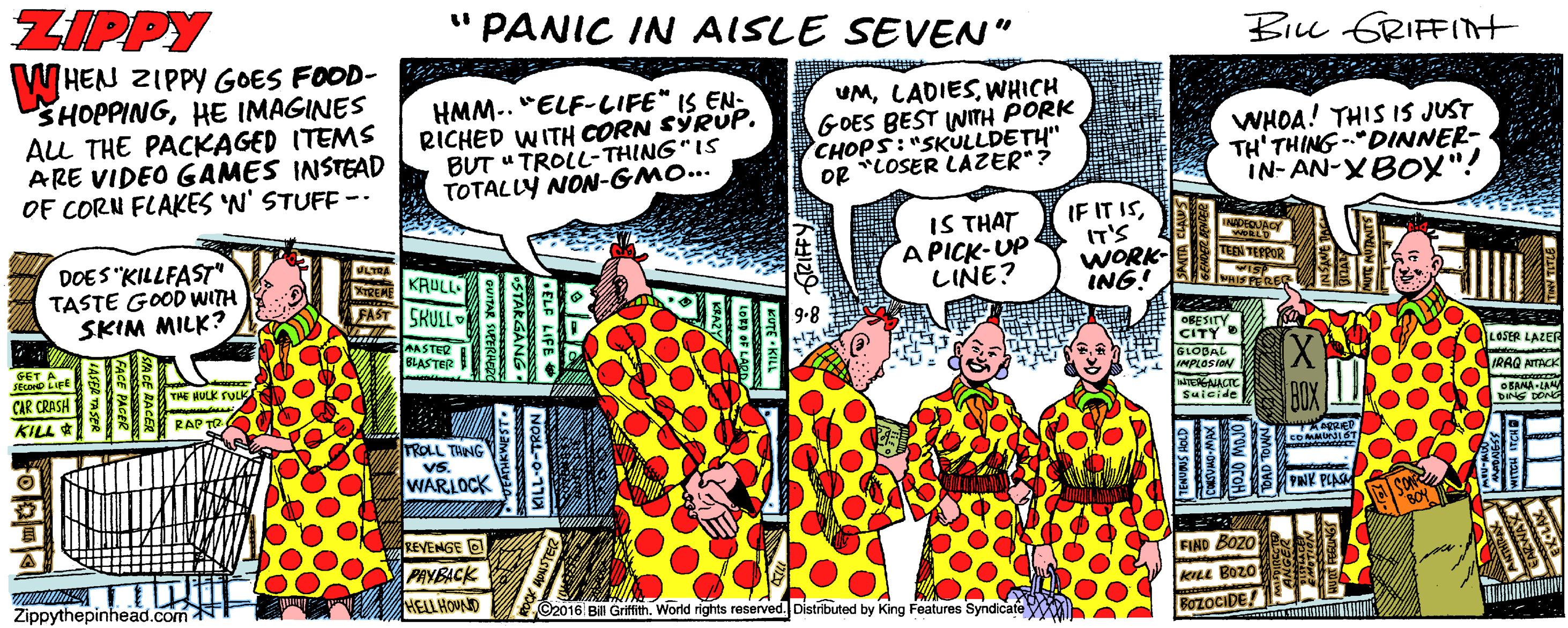 Cartoon OCR: ZIPPY " PANIC IN AISLE SEVEN" Bilu GRIFFInt HEN ZIPPY GOES FOOD- SHOPPINGHE IMAGINES ALL THE PACKAGED ITEMS ARE VIDEO GAMES INSTEAD OF CORN FLAKES 'N' STUFF -- HMM.. "ELF-LIFE" IS EN- RICHED WITH CORN SYRUP. BUT " TROLL- THING"IS TOTALLY NON-GMO... UMWHICH GOES BEST INITH PORK CHOPS:"SKULLDETH" og "LOSER LAZER"? WHOA! THIS IS JUST TH' THING -“DINNER- IN-AN-XBOX"! DOES "KILLFAST TASTE GOOD WITH SKIM MILK? IS THAT A PICK-UP LINE? IF IT ISIT'S WORK- ING! LTRA TEBN TEPPOR KRULL REME FAST SKULL AASTER BLASTER ORESITY CITY GLOBAL AMPLOSia LAZER CAR CRASH THE HULK SULK KILL* RAP Suicide TROLL TANG Vs WARLOCK PNK PLAS REVENGE O PAYBACK HELLHOUND FIND BozO Aee Bozo Zippythepinhead.com C2016 Bill Grifith. World rights reserved. Distributed by King Features Syndicate BOZOCIDE! DELF LIFE ZIPPY " PANIC IN AISLE SEVEN" Bilu GRIFFInt HEN ZIPPY GOES FOOD- SHOPPINGHE IMAGINES ALL THE PACKAGED ITEMS ARE VIDEO GAMES INSTEAD OF CORN FLAKES 'N' STUFF -- HMM.. "ELF-LIFE" IS EN- RICHED WITH CORN SYRUP. BUT " TROLL- THING"IS TOTALLY NON-GMO... UMWHICH GOES BEST INITH PORK CHOPS:"SKULLDETH" og "LOSER LAZER"? WHOA! THIS IS JUST TH' THING -“DINNER- IN-AN-XBOX"! DOES "KILLFAST TASTE GOOD WITH SKIM MILK? IS THAT A PICK-UP LINE? IF IT ISIT'S WORK- ING! LTRA TEBN TEPPOR KRULL REME FAST SKULL AASTER BLASTER ORESITY CITY GLOBAL AMPLOSia LAZER CAR CRASH THE HULK SULK KILL* RAP Suicide TROLL TANG Vs WARLOCK PNK PLAS REVENGE O PAYBACK HELLHOUND FIND BozO Aee Bozo Zippythepinhead.com C2016 Bill Grifith. World rights reserved. Distributed by King Features Syndicate BOZOCIDE! DELF LIFE