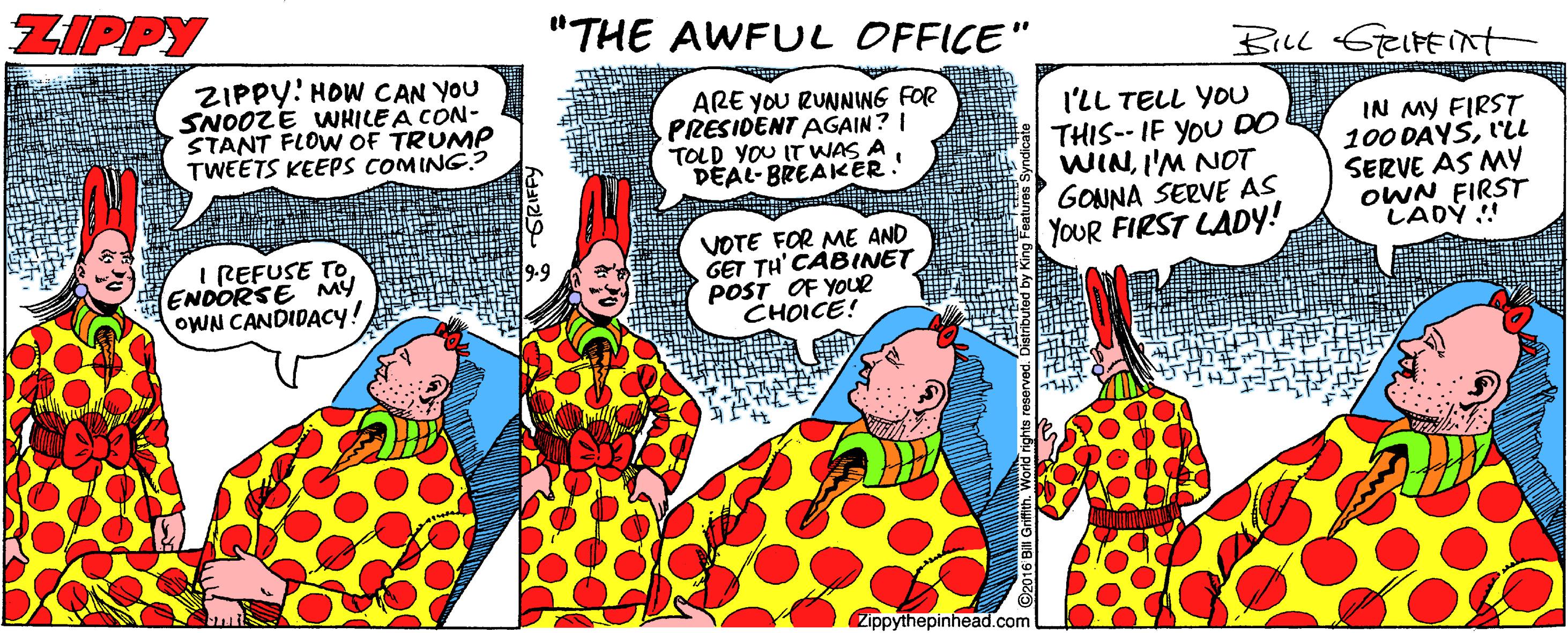 Font OCR: ZIPPY "THE AWFUL OFFICE" ZIPPY! HOW CAN YOU SNOOZE WWHILE A CON- STANT FLOW OF TRUMP TWEETS KEEPS COMING.? ARE YOU RUNNIWG FOR PRESIDENT AGAIN? I TOLD YOU IT WAS A DEAL-BREAKER. I'LL TELL YOU THIS-- IF YOU DO WINI'M NOT GOUNA SERVE AS YOUR FIRST LADY! IN MY FIRST 100 DAYSL'iL SERVE AS MY OWN FIRST LADY !! I REFUSE TOENDORSE MY oWN CANDIDACY! VOTE FOR ME AND GET TH' CABINET POST OF YOUR CHOICE! 2ippythepinhead.com ZIPPY "THE AWFUL OFFICE" ZIPPY! HOW CAN YOU SNOOZE WWHILE A CON- STANT FLOW OF TRUMP TWEETS KEEPS COMING.? ARE YOU RUNNIWG FOR PRESIDENT AGAIN? I TOLD YOU IT WAS A DEAL-BREAKER. I'LL TELL YOU THIS-- IF YOU DO WINI'M NOT GOUNA SERVE AS YOUR FIRST LADY! IN MY FIRST 100 DAYSL'iL SERVE AS MY OWN FIRST LADY !! I REFUSE TOENDORSE MY oWN CANDIDACY! VOTE FOR ME AND GET TH' CABINET POST OF YOUR CHOICE! 2ippythepinhead.com