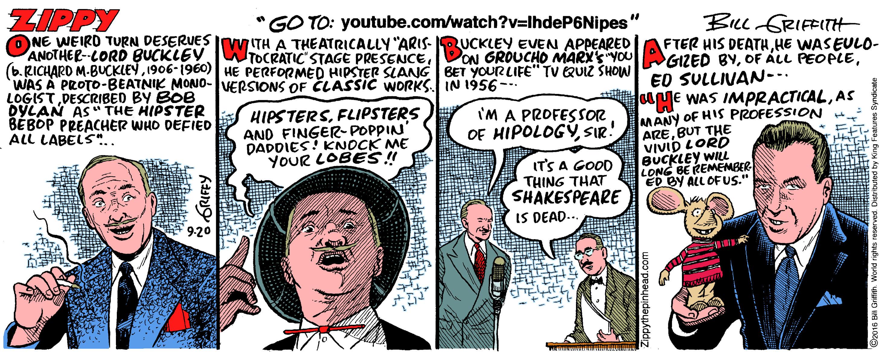 Publication OCR: ZIPPY GO TO: youtube.com/watch?v=IhdeP6Nipes BILL GRIFFITH O NE WEIRD TURN DESERUES I ITH A THEATRICALLY "ARIS- RUCKLEY EVEN APPEARED ANOTHER-CORD BUCKLEV (6. RICHARD M-BUCKLEY1906-1960) HE PERFORMED HIPSTER SLANG BET YOUR LIFE" TV QUIZ SHOW WAS A PROTO-BEATNIK MONO-VERSIONS OF CLASSIC WORKS. IN 1956-- LOGIST DESCRIBED BY BOB DYLAN AS" THE HIPSTER BÉBOP PREACHER WHO DEFIED ALL LABELS".. FTER HIS DEATHHE WASEULO- TOCRATIC STAGE PRESENCEED SULLIVAN-- HE WAS IMPRACTICALAS MANY OF HIS PROFESSION H. HIPSTERSFLIPSTERS AND FINGER-POPPIN' DADDIES! KNOCK ME YOUR LOBES!! 'M A PROFESSOR OF HIPOLOGÝSIR! AREBUT THE VIVID LORD BUCKLEY WIL LONG BE REMEMBER ED BY ALL OFUS." IT'S A GOOD THING THAT SHAKESPEARE IS DEAD... 9-20 GRIFFY ZPpythepinhead.com ZIPPY GO TO: youtube.com/watch?v=IhdeP6Nipes BILL GRIFFITH O NE WEIRD TURN DESERUES I ITH A THEATRICALLY "ARIS- RUCKLEY EVEN APPEARED ANOTHER-CORD BUCKLEV (6. RICHARD M-BUCKLEY1906-1960) HE PERFORMED HIPSTER SLANG BET YOUR LIFE" TV QUIZ SHOW WAS A PROTO-BEATNIK MONO-VERSIONS OF CLASSIC WORKS. IN 1956-- LOGIST DESCRIBED BY BOB DYLAN AS" THE HIPSTER BÉBOP PREACHER WHO DEFIED ALL LABELS".. FTER HIS DEATHHE WASEULO- TOCRATIC STAGE PRESENCEDON GROUCHO MARY'S "YOU GIZED BYOF ÁLL PEOPLEED SULLIVAN-- HE WAS IMPRACTICALAS MANY OF HIS PROFESSION H. HIPSTERSFLIPSTERS AND FINGER-POPPIN' DADDIES! KNOCK ME YOUR LOBES!! 'M A PROFESSOR OF HIPOLOGÝSIR! AREBUT THE VIVID LORD BUCKLEY WIL LONG BE REMEMBER ED BY ALL OFUS." IT'S A GOOD THING THAT SHAKESPEARE IS DEAD... 9-20 GRIFFY ZPpythepinhead.com