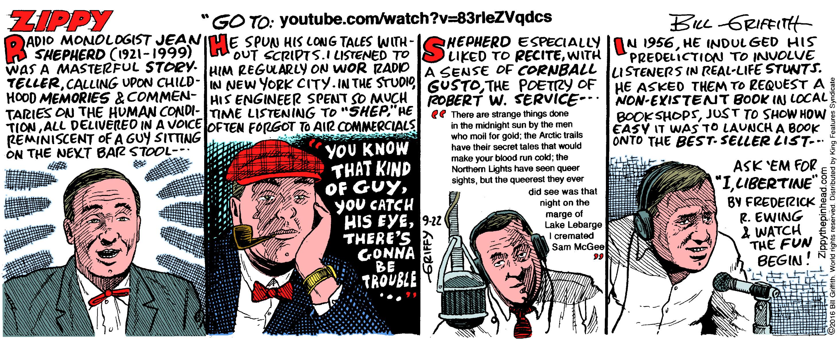 Fiction OCR: ZIPPY ADIO MONOLOGIST JEANIME SPUN HIS LONG TALES WWITH- A SHEPHERD (1921-1999) WAS A MASTERFUL STORY. HIM REGUÁRLY ON WOR RADIO Be GRIFFITH HEPHERD ESPECIALLY I0N 1956HE INDUL GED HIS PREDELICTION TO INUOLUE A SENSE OF CORNBALL luSTENERS IN REAL-LIFE STUNTS. TELLERTHE POETRY OF HE ASKED THEM TO REQUEST A "GO TO: youtube.com/watch?v=83rleZVqdcs OUT SCRIPTS.I LISTENED TO LIKED TO RECITEWITH TARIES ON THE HUMAN CONDI-IME LISTENING TR "SHEP AE COBERT W. SERVICE- NON-EXISTENT BOOK IN LOCAL TIONALL DELIVEREO IN A VOICE OFTEN FORGOT TO AIR COMMERCIALS REMINISCENT OF A GUY SITTING ON THE NEXT BAR STOOL-- ee There are strange things done in the midnight sun by the men who moil for gold; the Arctic trails have their secret tales that would make your blood run cold; the Northern Lights have seen queer sightsbut the queerest they ever did see was that BOOK SHOPSJUST TO SHOW HOW EASY IT WAS TO LAUNCH A BOOK ONTO THE BEST- SELLER LIST-.. YOU KNOW THAT KIND OF GUYyou CATCH HIS EYE9-2u THERE'S GONNA BE TROUBLE ASK 'EM FOR "ILIBERTINE" BY FREDERICK. R. EWING 2 WATCH THE FUN BEGIN! night on the marge of Lake Lebarge I cremated Sam McGeeE 99 ZIPPY ADIO MONOLOGIST JEANIME SPUN HIS LONG TALES WWITH- A SHEPHERD (1921-1999) WAS A MASTERFUL STORY. HIM REGUÁRLY ON WOR RADIO Be GRIFFITH HEPHERD ESPECIALLY I0N 1956HE INDUL GED HIS PREDELICTION TO INUOLUE A SENSE OF CORNBALL luSTENERS IN REAL-LIFE STUNTS. TELLERCALLING UPON CHILD-IN NEW YORK CITY.IN THE STUDIG GUSTOTHE POETRY OF HE ASKED THEM TO REQUEST A "GO TO: youtube.com/watch?v=83rleZVqdcs OUT SCRIPTS.I LISTENED TO LIKED TO RECITEWITH TARIES ON THE HUMAN CONDI-IME LISTENING TR "SHEP AE COBERT W. SERVICE- NON-EXISTENT BOOK IN LOCAL TIONALL DELIVEREO IN A VOICE OFTEN FORGOT TO AIR COMMERCIALS REMINISCENT OF A GUY SITTING ON THE NEXT BAR STOOL-- ee There are strange things done in the midnight sun by the men who moil for gold; the Arctic trails have their secret tales that would make your blood run cold; the Northern Lights have seen queer sightsbut the queerest they ever did see was that BOOK SHOPSJUST TO SHOW HOW EASY IT WAS TO LAUNCH A BOOK ONTO THE BEST- SELLER LIST-.. YOU KNOW THAT KIND OF GUYyou CATCH HIS EYE9-2u THERE'S GONNA BE TROUBLE ASK 'EM FOR "ILIBERTINE" BY FREDERICK. R. EWING 2 WATCH THE FUN BEGIN! night on the marge of Lake Lebarge I cremated Sam McGeeE 99