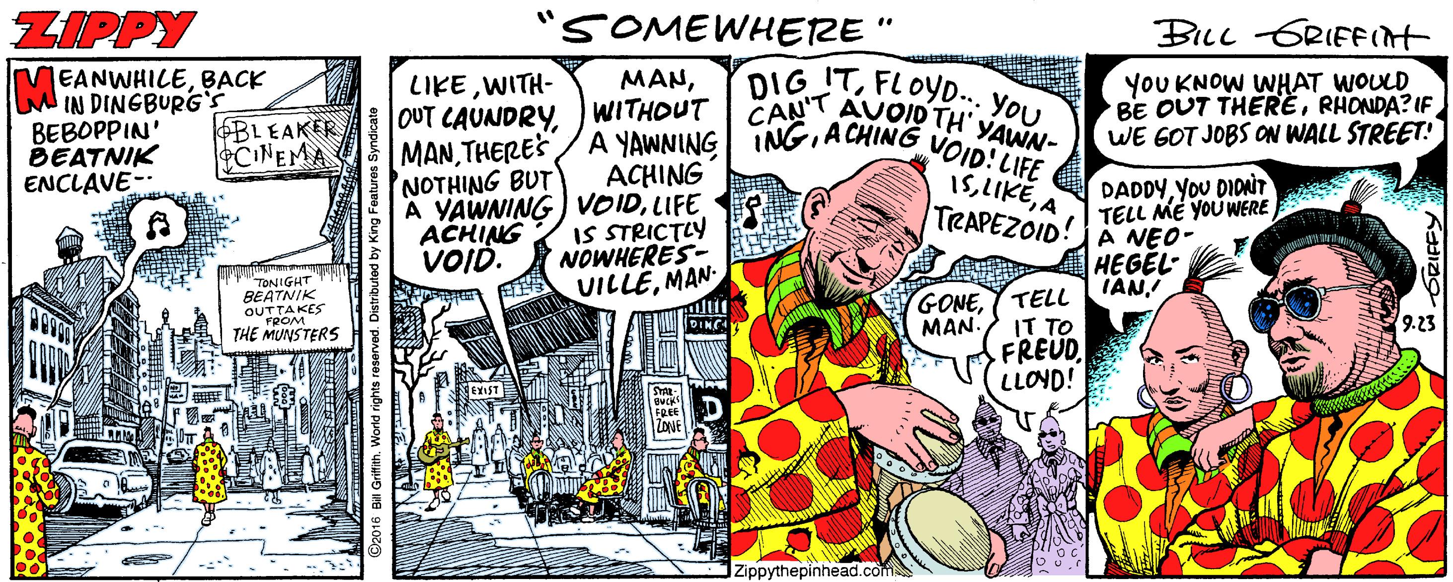 Parallel OCR: ZIPPY "SOMEWHERE" BILL GRIEEIH DIG ITFLOYD.. You. EANWHILEBACK M IN DINGBURG'S BEBOPPIN' BEATNIK ENCLAVE- YOU KNOW WHAT WOULD BE OUT THERÈRHONDA? IF WE GOT JOBS ON WALL STREET! LIKEWITH- MANWITHOUT MANA CHING NOTHING BUT A YAWNING VOIDLIFE ACHING VOID. AUOID TH' YAWN- VOID! LIFE 1SA TRAPEZOID! CAN'T BLEAKER eCINEMA ACHING IS STRICTLY NOWHERES- VILLEMAN DADDYYoU DIONT TELL MÉ YOUWERE A NEO- HEGÉL- TELL IANTONIGHT BEATNIS GONEMAN. FROM THE MUNSTERS 9.23 IT TO FREUD. LLOYD! DINC FREE ZONE IZippythepinhead.com ? A GRIFFY ZIPPY "SOMEWHERE" BILL GRIEEIH DIG ITFLOYD.. You. EANWHILEBACK M IN DINGBURG'S BEBOPPIN' BEATNIK ENCLAVE- YOU KNOW WHAT WOULD BE OUT THERÈRHONDA? IF WE GOT JOBS ON WALL STREET! LIKEWITH- MAN|OUT CAUNDRYWITHOUT MANTHERES/ A YAWNING INGA CHING NOTHING BUT A YAWNING VOIDLIFE ACHING VOID. AUOID TH' YAWN- VOID! LIFE 1SA TRAPEZOID! CAN'T BLEAKER eCINEMA ACHING IS STRICTLY NOWHERES- VILLEMAN DADDYYoU DIONT TELL MÉ YOUWERE A NEO- HEGÉL- TELL IANTONIGHT BEATNIS GONEMAN. FROM THE MUNSTERS 9.23 IT TO FREUD. LLOYD! DINC FREE ZONE IZippythepinhead.com ? A GRIFFY