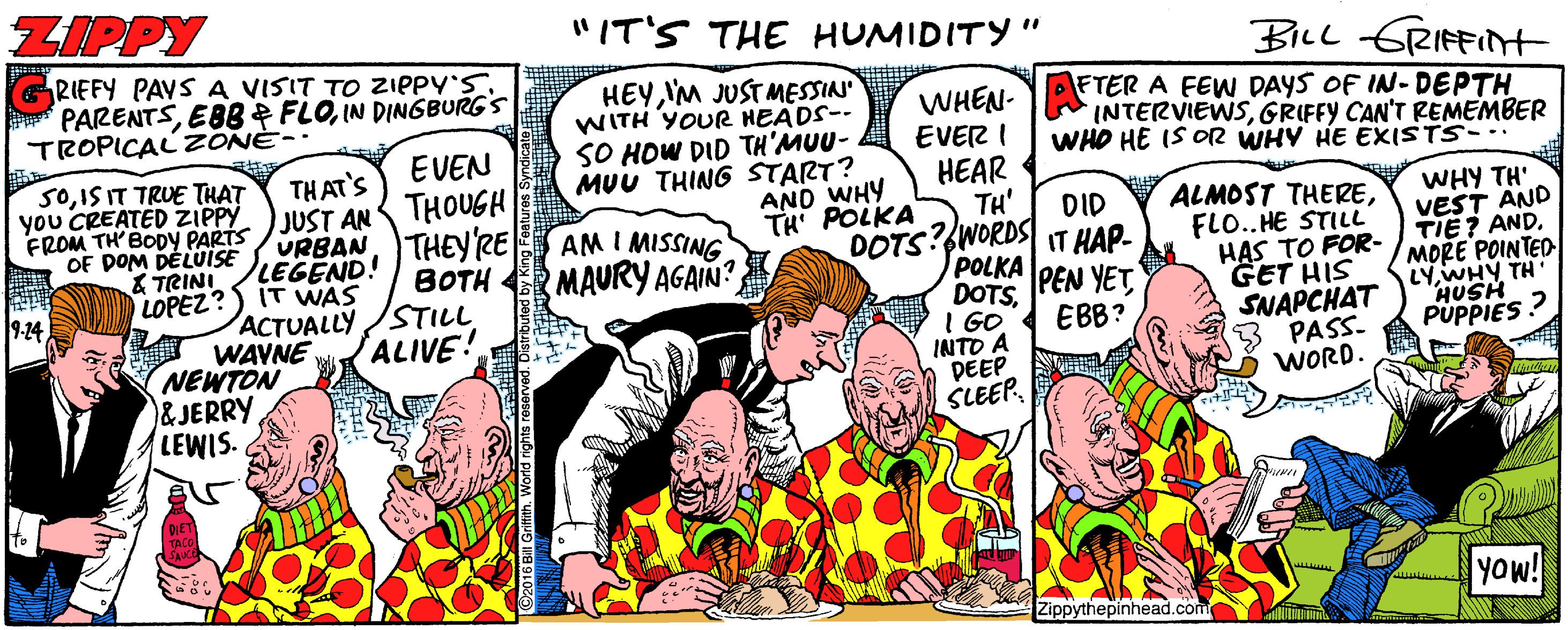 Illustration OCR: ZIPPY "IT'S THE HUMIDITY " Bicl GRIFFINHt RIEFY PAVS A VISIT TO ZIPPY'S PARENTSIN DINGBURG'S TROPICALZONE-- HEYIM JUST MESSIN WITH YOUR HEÄDS-- SO HOW DID TH'MUU- MUU THING START? AND WHY TH POLKA FTER A FEW DAYS OF IN- DEPTH INTERVIEWSGRIFFY CAN'T REMEMBER WHO HE IS OR WHY HE EXISTS- WHEN- EVER I HEAR TH' DOTS? WORDS IT HAP- POLKA DOTSI GO. INTO A DEEP SLEEPEVEN S0IS IT TRUE THAT you CREATED ZIPPY FROM TH'BODY PARTS OF DOM DELUISE &TRINI LEGEND! LOPEZ?) IT WAS THAT'S JUST AN THOUGH URBANTHEYRE ALMOST THEREFLO.. HE STILL HAS TO FOR- GET HIS SNAPCHAT 3 PASS. WORD. WHY TH' VEST AND TIE? ANDMORE POINTED LYWHY TH HUSH PUPPIES ? DID AM I MISSING MAURY AGAIN? BOTH PEN YETEBB? 9-24 ACTUALLY /STILL WAVNE NEWTON &JERRY LEWIS. ALIVE! Yow! Zippythepinhead.com ZIPPY "IT'S THE HUMIDITY " Bicl GRIFFINHt RIEFY PAVS A VISIT TO ZIPPY'S PARENTSEBBP FLOIN DINGBURG'S TROPICALZONE-- HEYIM JUST MESSIN WITH YOUR HEÄDS-- SO HOW DID TH'MUU- MUU THING START? AND WHY TH POLKA FTER A FEW DAYS OF IN- DEPTH INTERVIEWSGRIFFY CAN'T REMEMBER WHO HE IS OR WHY HE EXISTS- WHEN- EVER I HEAR TH' DOTS? WORDS IT HAP- POLKA DOTSI GO. INTO A DEEP SLEEPEVEN S0IS IT TRUE THAT you CREATED ZIPPY FROM TH'BODY PARTS OF DOM DELUISE &TRINI LEGEND! LOPEZ?) IT WAS THAT'S JUST AN THOUGH URBANTHEYRE ALMOST THEREFLO.. HE STILL HAS TO FOR- GET HIS SNAPCHAT 3 PASS. WORD. WHY TH' VEST AND TIE? ANDMORE POINTED LYWHY TH HUSH PUPPIES ? DID AM I MISSING MAURY AGAIN? BOTH PEN YETEBB? 9-24 ACTUALLY /STILL WAVNE NEWTON &JERRY LEWIS. ALIVE! Yow! Zippythepinhead.com