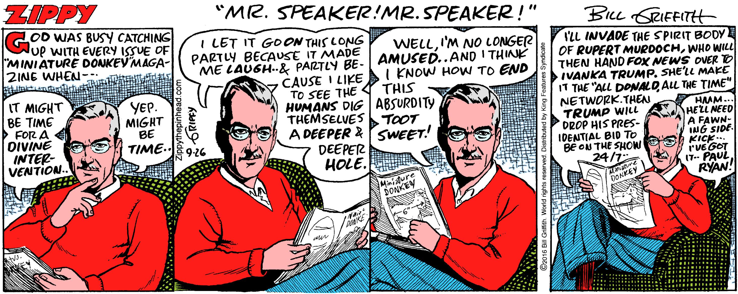 Fiction OCR: ZIPPY "MR. SPEAKER!MR. SPEAKER!" BiLL GRIEFITH LOD WAS BUSY CATCHING Gup WITH EVERY ISSUE OF "MINIATURE DONKEVMAGA- 2INE WHEN- tELITTd I LET IT GOON THIS LONG PARTLY BECAUSE IT MADE WELLI'M NO LONGER I'LL INVADE THE SPIRIT BODY OF RUPERT MURDOCHWHO WILL THEN HAND FOX NEWS OVER TO IVANKA TRUMP. SHE'LL MAKE IT THE "ALL DONALDALL THE TIME" NETWORK.THEN TRUMP WILl DROP HIS PRES- IDENTIAL BID TO BE ON THE SHOW 24 ME LAUGH..& PARTLY BE- AMUSED..AND I THINK CAUSE I LIKE I KNOW HOW TO END THIS IT MIGHT BE TIME > FOR A DIVINE INTER- VENTION.. YEP. MIGHT BE TIME.. TO SEE THE HUMANS DIG ABSURDITY THEMSELVES A DEEPER & SWEET! DEEPER HOLE. HMM... HELL NEED A FAWN- ING SIDE. KICK ... r'vE GOT (T- PAUL RYAN! TOOT MiniY DONSY PONKE VEY ZIPPY "MR. SPEAKER!MR. SPEAKER!" BiLL GRIEFITH LOD WAS BUSY CATCHING Gup WITH EVERY ISSUE OF "MINIATURE DONKEVMAGA- 2INE WHEN- tELITTd I LET IT GOON THIS LONG PARTLY BECAUSE IT MADE WELLI'M NO LONGER I'LL INVADE THE SPIRIT BODY OF RUPERT MURDOCHWHO WILL THEN HAND FOX NEWS OVER TO IVANKA TRUMP. SHE'LL MAKE IT THE "ALL DONALDALL THE TIME" NETWORK.THEN TRUMP WILl DROP HIS PRES- IDENTIAL BID TO BE ON THE SHOW 24 ME LAUGH..& PARTLY BE- AMUSED..AND I THINK CAUSE I LIKE I KNOW HOW TO END THIS IT MIGHT BE TIME > FOR A DIVINE INTER- VENTION.. YEP. MIGHT BE TIME.. TO SEE THE HUMANS DIG ABSURDITY THEMSELVES A DEEPER & SWEET! DEEPER HOLE. HMM... HELL NEED A FAWN- ING SIDE. KICK ... r'vE GOT (T- PAUL RYAN! TOOT MiniY DONSY PONKE VEY