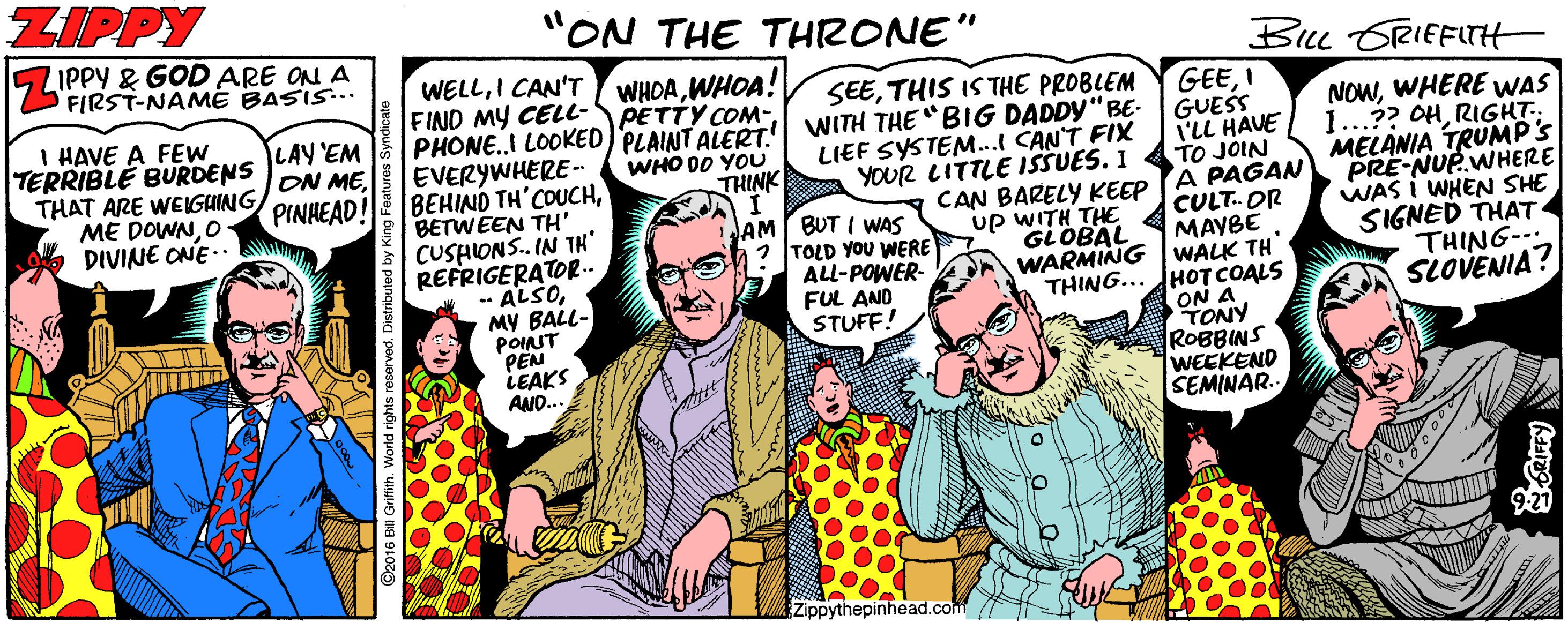 Fiction OCR: ZIPPY "ON THE THRONE" IPPY & GOD ARE ON A FIRST-NAME BASIS... Bu ORIEFLTH WELLI CAN'T WHOAWHOA! PETTY COM- I HAVE A FEW TERRIBLE BURDENS THAT ARE WEIGUING ME DOWNO DIVINE ONE.. FIND MY CELL- PHONE.I LOOKED PLAINT ALERT. SEETHIS IS THE PROBLEM WITH THE "BIG DADDY" BE- LIEF SYSTEM...l CANT FIX YOUR LITTLE ISSUES. I GEEI GUESS I'LL HAVE TO JOIN NOWWHERE WAS 1...?? OHRIGHT.. MELANIA TRUMP's PRE-NUP.WHERE WAS I WHEN SHE SIGNED THAT THING- SLOVENIA? LAY 'EM ON MEPINHEAD! EVERYWHERE- BEHIND TH'COUCHBETWEEN TH' WHO DO YOU THINK CAN BARELY KEEP (A PAGAN CULT. AM BUT I WAS 2 TOLD YOU WERE ALL-POWER- FUL AND STUFF! OR MAYBE CUSHIONS. IN TH" REFRIGERATOR.. - ALSOMY BALL- POINT PEN LEAKS AND.. up WITH THE GLOBAL WARMING | WALK TH THING... HOT COALS ON A TONY ROBBINS WEEKEND SEMINAR. Zippythepinhead.com ZIPPY "ON THE THRONE" IPPY & GOD ARE ON A FIRST-NAME BASIS... Bu ORIEFLTH WELLI CAN'T WHOAWHOA! PETTY COM- I HAVE A FEW TERRIBLE BURDENS THAT ARE WEIGUING ME DOWNO DIVINE ONE.. FIND MY CELL- PHONE.I LOOKED PLAINT ALERT. SEETHIS IS THE PROBLEM WITH THE "BIG DADDY" BE- LIEF SYSTEM...l CANT FIX YOUR LITTLE ISSUES. I GEEI GUESS I'LL HAVE TO JOIN NOWWHERE WAS 1...?? OHRIGHT.. MELANIA TRUMP's PRE-NUP.WHERE WAS I WHEN SHE SIGNED THAT THING- SLOVENIA? LAY 'EM ON MEPINHEAD! EVERYWHERE- BEHIND TH'COUCHBETWEEN TH' WHO DO YOU THINK CAN BARELY KEEP (A PAGAN CULT. AM BUT I WAS 2 TOLD YOU WERE ALL-POWER- FUL AND STUFF! OR MAYBE CUSHIONS. IN TH" REFRIGERATOR.. - ALSOMY BALL- POINT PEN LEAKS AND.. up WITH THE GLOBAL WARMING | WALK TH THING... HOT COALS ON A TONY ROBBINS WEEKEND SEMINAR. Zippythepinhead.com