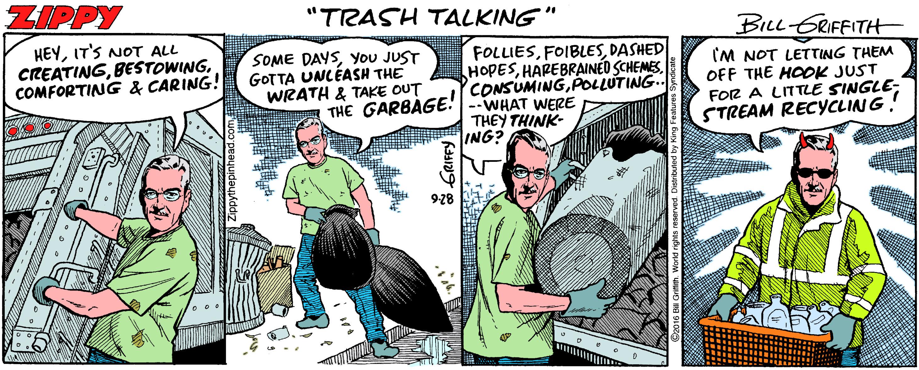 Publication OCR: ZIPPY "TRASH TALKING" BILL GRIFFITH HEYIT'S NOT ALL CREATINGCOMFORTING & CARING! SOME DAYSYou JUST GOTTA UNLÉASH THE WRATH & TAKE OUT FOLLIESDASHED HOPESPOLLUTING IM NOT LETTING THEM OFF THE HOOK JUST FOR A LITTLE SINGLE- STREAM RECYCLING! THE GARBAGE: | --WHAT WERE THEY THINK- ING? 9-28 ZIPPY "TRASH TALKING" BILL GRIFFITH HEYIT'S NOT ALL CREATINGCOMFORTING & CARING! SOME DAYSYou JUST GOTTA UNLÉASH THE WRATH & TAKE OUT FOLLIESDASHED HOPESHAREBRAINED SCHEMESPOLLUTING IM NOT LETTING THEM OFF THE HOOK JUST FOR A LITTLE SINGLE- STREAM RECYCLING! THE GARBAGE: | --WHAT WERE THEY THINK- ING? 9-28