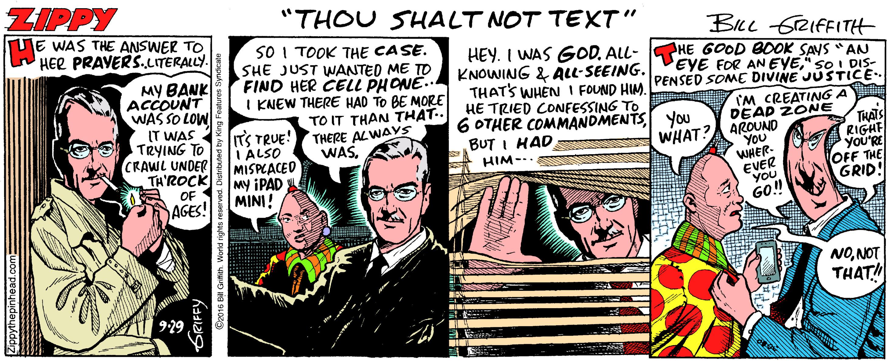 Drawing OCR: ZIPPY "THOU SHALT NOT TEXT" E WAS THE ANSWER TO HER PRAYERS.LITERALLY. BILL rRIfFITH MY BANK ACCOUNT WAS SO LOW IT WAS TRYING TO CRAWL UNDER TH'ROCK SO I TOOK THE CASE. SHE JUST WANTED ME TO FIND HER CELL PHONE.. I KNEW THERE HAD TO BE MORE TO IT THAN THAT.. THERE ALWAYS WASHEY. I WAS GOD. ALL- HE GOOD BOOK SANS "AN KNOWING & ALL-SEEING. THAT'S WHEN I FOUND HIM. HE TRIED CONFESSING TO 6 OTHER COMMANDMENTSyou BUT I HAD EYE FOR ANEYE" sO I DIS- PENSED SOME DIVINE JUSTICE IM CREATING A ITS TRUE! I ALSO MISPCACED My IPAD MINI! DEAP 2ONE THATS RIGHT YoU'RE OFF THE GRID! WHAT?A AROUND YOU WHER- EVER YOU GO! HIM--. OF AGES! NONOT THAT! Zippythepinhead.com= ORIFFY 2016 Bll Grifith. World rig ZIPPY "THOU SHALT NOT TEXT" E WAS THE ANSWER TO HER PRAYERS.LITERALLY. BILL rRIfFITH MY BANK ACCOUNT WAS SO LOW IT WAS TRYING TO CRAWL UNDER TH'ROCK SO I TOOK THE CASE. SHE JUST WANTED ME TO FIND HER CELL PHONE.. I KNEW THERE HAD TO BE MORE TO IT THAN THAT.. THERE ALWAYS WASHEY. I WAS GOD. ALL- HE GOOD BOOK SANS "AN KNOWING & ALL-SEEING. THAT'S WHEN I FOUND HIM. HE TRIED CONFESSING TO 6 OTHER COMMANDMENTSyou BUT I HAD EYE FOR ANEYE" sO I DIS- PENSED SOME DIVINE JUSTICE IM CREATING A ITS TRUE! I ALSO MISPCACED My IPAD MINI! DEAP 2ONE THATS RIGHT YoU'RE OFF THE GRID! WHAT?A AROUND YOU WHER- EVER YOU GO! HIM--. OF AGES! NONOT THAT! Zippythepinhead.com= ORIFFY 2016 Bll Grifith. World rig