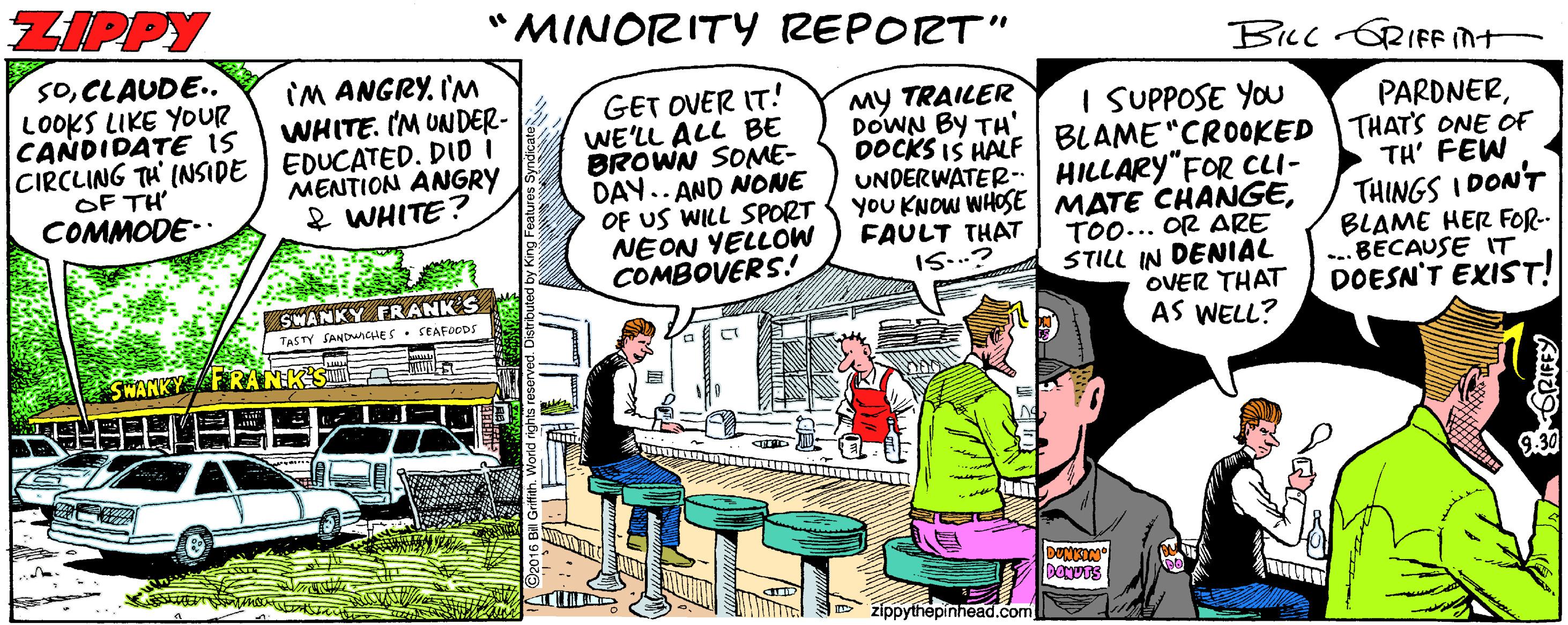 Illustration OCR: ZIPPY "MINORITY REPORT" BLc ORIFF int SOCLAUDE. LOOKS LIKE YOUR CANDIDATE IS CIRCLING TH' INSIDE OF TH COMMODE- IM ANGRY. I'M WHITE. IM UNDER- EDUCATED. DID I MENTION ANGRY & WHITE? GET OVER IT! WE'LL ALL BE BROWN SOME- DAY.. AND NONE OF US WILL SPORT NEON YELLOW COMBOVERS.! MY TRAILER DOWN BY TH' I SUPPOSE YOU UNDERWATER HILLARY"FOR CLI- yoU KNOW WHOSE MATE CHANGETOO... OR ARE STILL IN DENIAL OVER THAT AS WELL? PARDNERDOCKSIS HALF BLAME"CR0OKED THAT'S ONE OF TH' FEW THINGS I DON'T BLAME HER FOR- ... BECAUSE IT DOESN'T EXIST! FAULT THAT IS..? SWANKY ERANK S TASTY SANbunCHES. SEAFOODS SWARKY FRANHK zippythepinhead.com ZIPPY "MINORITY REPORT" BLc ORIFF int SOCLAUDE. LOOKS LIKE YOUR CANDIDATE IS CIRCLING TH' INSIDE OF TH COMMODE- IM ANGRY. I'M WHITE. IM UNDER- EDUCATED. DID I MENTION ANGRY & WHITE? GET OVER IT! WE'LL ALL BE BROWN SOME- DAY.. AND NONE OF US WILL SPORT NEON YELLOW COMBOVERS.! MY TRAILER DOWN BY TH' I SUPPOSE YOU UNDERWATER HILLARY"FOR CLI- yoU KNOW WHOSE MATE CHANGETOO... OR ARE STILL IN DENIAL OVER THAT AS WELL? PARDNERDOCKSIS HALF BLAME"CR0OKED THAT'S ONE OF TH' FEW THINGS I DON'T BLAME HER FOR- ... BECAUSE IT DOESN'T EXIST! FAULT THAT IS..? SWANKY ERANK S TASTY SANbunCHES. SEAFOODS SWARKY FRANHK zippythepinhead.com