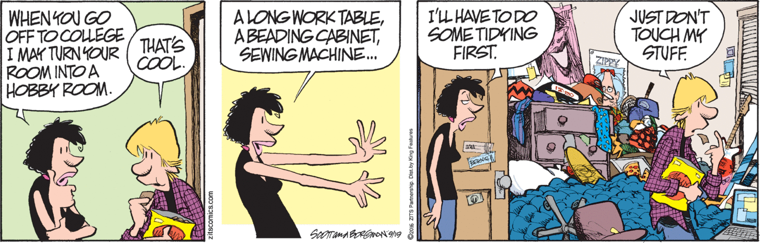 Cartoon OCR: WHEN YOU GO OFF TO COLLEGE I MAK TURN YOUR ROOM INTO A HOBBY ROOM. ALONG WORK TABLESEWING MACHINE. I'L HAVE TODO SOME TIDYING FIRST. JUST DON'T TOUCH MY STUFF THAT'S COOL. ZIPPY zitscomics.com WHEN YOU GO OFF TO COLLEGE I MAK TURN YOUR ROOM INTO A HOBBY ROOM. ALONG WORK TABLEABEADING CABINETSEWING MACHINE. I'L HAVE TODO SOME TIDYING FIRST. JUST DON'T TOUCH MY STUFF THAT'S COOL. ZIPPY zitscomics.com