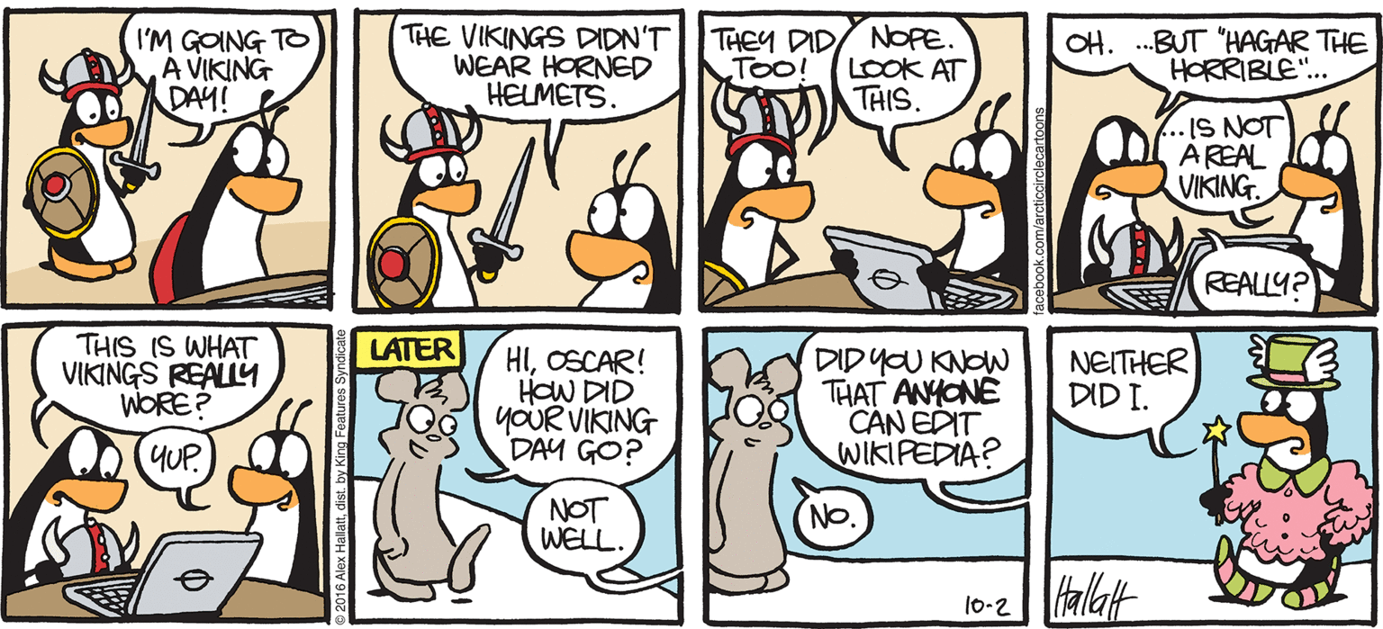 Animated cartoon OCR: ARGTIC GRAE I'M GOING TO À VIKING DAY! THE VIKINGS DIDN'T WEAR HORNED HELMETS. THEY DID/ NOPE. LOOK AT THIS OH. .BUT "HAGAR THE HORRIBLE".. TOo -IS NOT AREAL VIKING. REALLY? THIS IS WHAT VIKINGS REALLY WORE? LATER HIOSCAR! HOW DID YOUR VIKING DAY GO? DIDYOU KNOW THAT ANHONÉ CAN EDIT WIKIPEDIA? NEITHER DID I. YUP. NOT WELL. (NO 10-2 alat BY ALEX HALLATT ARGTIC GRAE I'M GOING TO À VIKING DAY! THE VIKINGS DIDN'T WEAR HORNED HELMETS. THEY DID/ NOPE. LOOK AT THIS OH. .BUT "HAGAR THE HORRIBLE".. TOo -IS NOT AREAL VIKING. REALLY? THIS IS WHAT VIKINGS REALLY WORE? LATER HIOSCAR! HOW DID YOUR VIKING DAY GO? DIDYOU KNOW THAT ANHONÉ CAN EDIT WIKIPEDIA? NEITHER DID I. YUP. NOT WELL. (NO 10-2 alat BY ALEX HALLATT