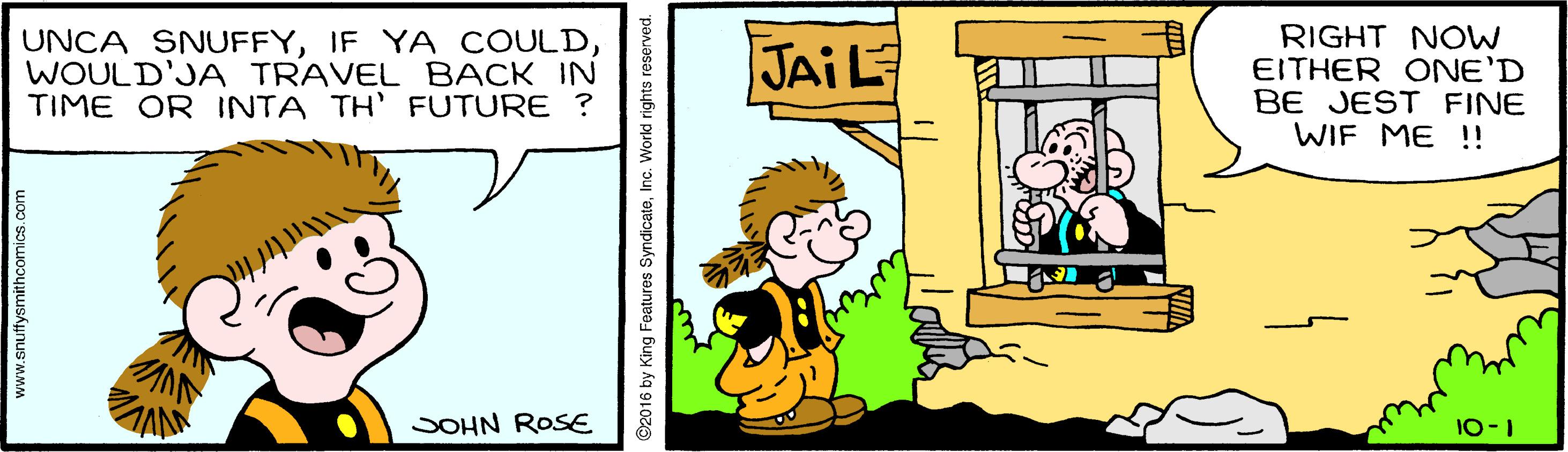 Art OCR: UNCA SNUFFYWOULD'JA TRAVEL BACK IN TIME OR INTA TH' FUTURE ? RIGHT NOW EITHER ONE'D BE JEST FINE WIF ME !! JAIL JOHN ROSE 10-1 www.snuffysmithcomics.com ©2016 by King Features SyndicateInc. Workd rights reserved. UNCA SNUFFYIF YA COULDWOULD'JA TRAVEL BACK IN TIME OR INTA TH' FUTURE ? RIGHT NOW EITHER ONE'D BE JEST FINE WIF ME !! JAIL JOHN ROSE 10-1 www.snuffysmithcomics.com ©2016 by King Features SyndicateInc. Workd rights reserved.