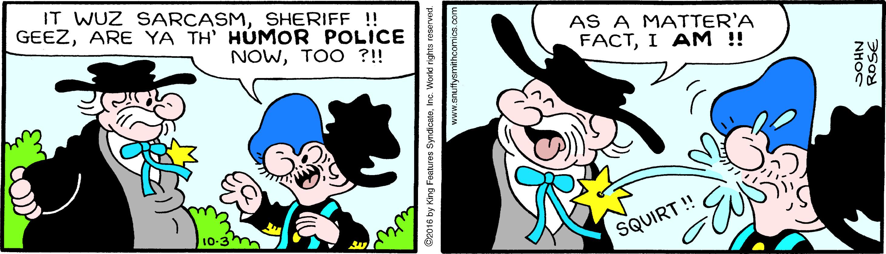 Art OCR: IT WUZ SARCASMSHERIFF !! GEEZARE YA TH' HÚMOR POLICE AS A MATTER'A FACTI A? ! NOWTOO ?!! 10-3 SQUIRT ! ©2016 by King Features SyndicateInc. World rights reserved. www.snuffysmithcomics.com NH?C IT WUZ SARCASMSHERIFF !! GEEZARE YA TH' HÚMOR POLICE AS A MATTER'A FACTI A? ! NOWTOO ?!! 10-3 SQUIRT ! ©2016 by King Features SyndicateInc. World rights reserved. www.snuffysmithcomics.com NH?C