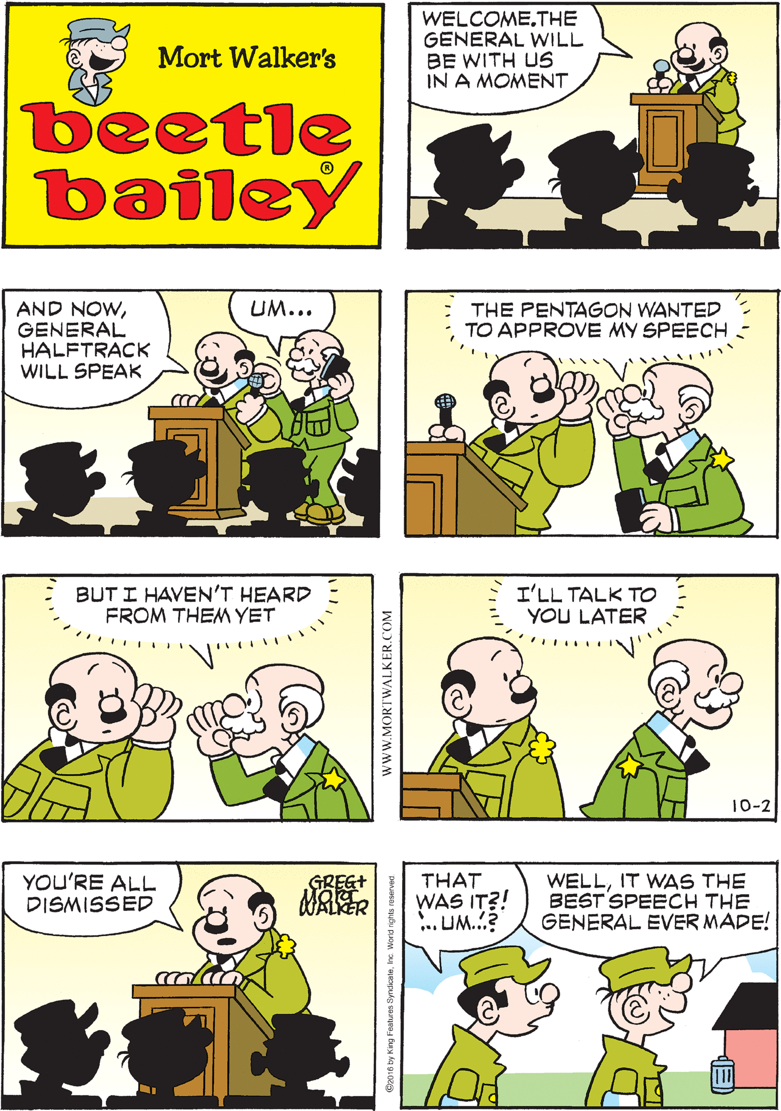 Sharing OCR: WE HAVE TO GO HEAR THE GENERAL MAKE A SPEECH WHAT DID WE DO WRONG? WELCOME.THE GENERAL WILL BE WITH US IN A MOMENT Mort Walker's beetle bailey BUT I HAVEN'T HEARD FROM THEM YET UM... AND NOWGENERAL HALFTRACK WILL SPEAK THE PENTAGON WANTED TO APPROVE MY SPEECH I'LL TALK TO YOU LATER YOU'RE ALL DISMISSED WELLIT WAS THE BEST SPEECH THE GENERAL EVER MADE! GREG+ THAT WAS IT?! ... UM.? 10-2 www.MORTWALKER.COM WE HAVE TO GO HEAR THE GENERAL MAKE A SPEECH WHAT DID WE DO WRONG? WELCOME.THE GENERAL WILL BE WITH US IN A MOMENT Mort Walker's beetle bailey BUT I HAVEN'T HEARD FROM THEM YET UM... AND NOWGENERAL HALFTRACK WILL SPEAK THE PENTAGON WANTED TO APPROVE MY SPEECH I'LL TALK TO YOU LATER YOU'RE ALL DISMISSED WELLIT WAS THE BEST SPEECH THE GENERAL EVER MADE! GREG+ THAT WAS IT?! ... UM.? 10-2 www.MORTWALKER.COM