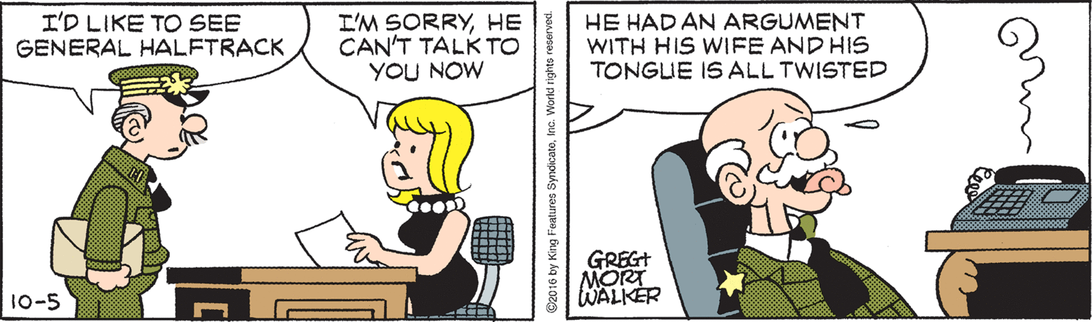 Interaction OCR: I'D LIKE TO SEE GENERAL HALFTRACK I'M SORRYHE CAN'T TALK TO YOU NOW HE HAD AN ARGUMENT WITH HIS WIFE AND HIS TONGUE IS ALL TWISTED GREGT MORT WALKER 10-5 ©2016 by King Features SyndicatoInc. World rights reserved. I'D LIKE TO SEE GENERAL HALFTRACK I'M SORRYHE CAN'T TALK TO YOU NOW HE HAD AN ARGUMENT WITH HIS WIFE AND HIS TONGUE IS ALL TWISTED GREGT MORT WALKER 10-5 ©2016 by King Features SyndicatoInc. World rights reserved.