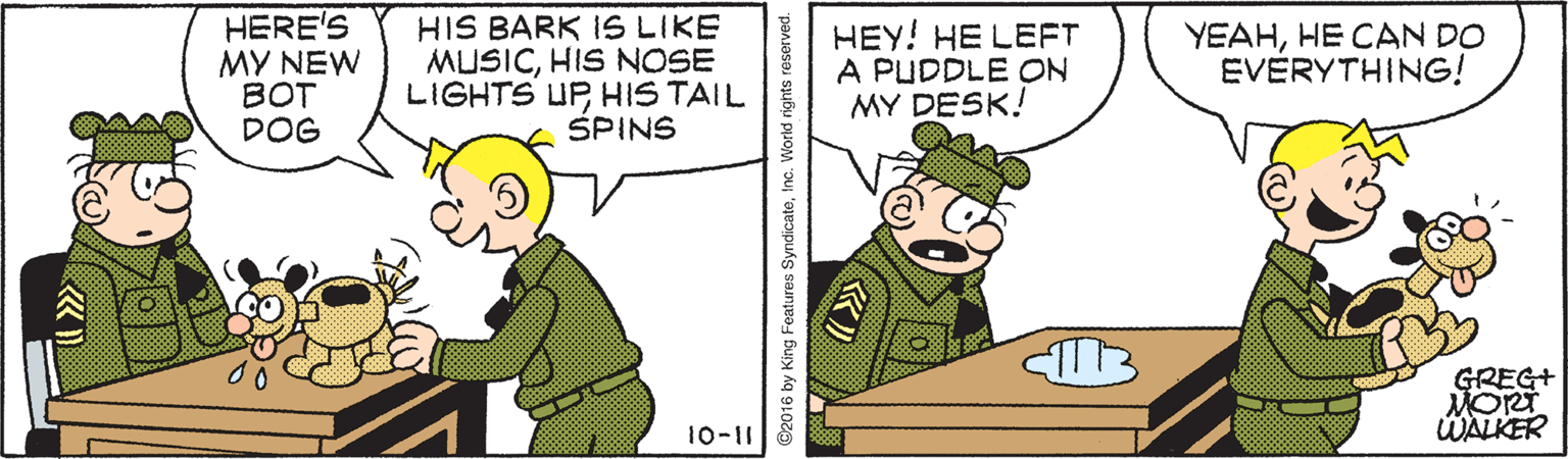 Font OCR: HERE'S MY NEW BOT DOG HIS BARK 1S LIKE MUSICHIS NOSE LIGHTS UPHIS TAIL SPINS HEY! HE LEFT A PUDDLE ON MY DESK! YEAHHE CAN DO EVERYTHING! GREG+ MORT WALKER 10-11 ©2016 by King Foatures SyndicateInc. World rights reserved. HERE'S MY NEW BOT DOG HIS BARK 1S LIKE MUSICHIS NOSE LIGHTS UPHIS TAIL SPINS HEY! HE LEFT A PUDDLE ON MY DESK! YEAHHE CAN DO EVERYTHING! GREG+ MORT WALKER 10-11 ©2016 by King Foatures SyndicateInc. World rights reserved.